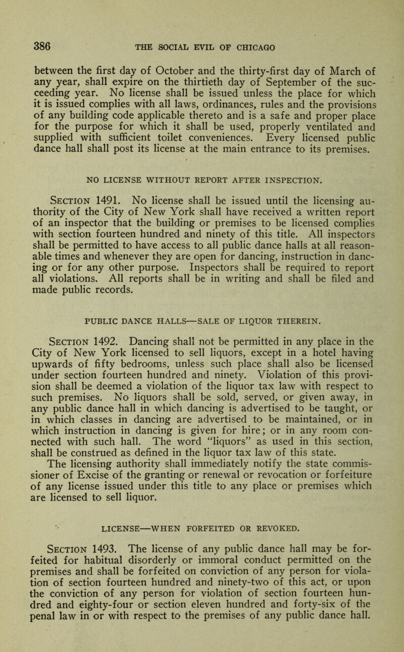 between the first day of October and the thirty-first day of March of any year, shall expire on the thirtieth day of September of the suc- ceeding year. No license shall be issued unless the place for which it is issued complies with all laws, ordinances, rules and the provisions of any building code applicable thereto and is a safe and proper place for the purpose for which it shall be used, properly ventilated and supplied with sufficient toilet conveniences. Every licensed public dance hall shall post its license at the main entrance to its premises. NO LICENSE WITHOUT REPORT AFTER INSPECTION. Section 1491. No license shall be issued until the licensing au- thority of the City of New York shall have received a written report of an inspector that the building or premises to be licensed complies with section fourteen hundred and ninety of this title. All inspectors shall be permitted to have access to all public dance halls at all reason- able times and whenever they are open for dancing, instruction in danc- ing or for any other purpose. Inspectors shall be required to report all violations. All reports shall be in writing and shall be filed and made public records. PUBLIC DANCE HALLS—SALE OF LIQUOR THEREIN. Section 1492. Dancing shall not be permitted in any place in the City of New York licensed to sell liquors, except in a hotel having upwards of fifty bedrooms, unless such place shall also be licensed under section fourteen hundred and ninety. Violation of this provi- sion shall be deemed a violation of the liquor tax law with respect to such premises. No liquors shall be sold, served, or given away, in any public dance hall in which dancing is advertised to be taught, or in which classes in dancing are advertised to be maintained, or in which instruction in dancing is given for hire; or in any room con- nected with such hall. The word “liquors” as used in this section, shall be construed as defined in the liquor tax law of this state. The licensing authority shall immediately notify the state commis- sioner of Excise of the granting or renewal or revocation or forfeiture of any license issued under this title to any place or premises which are licensed to sell liquor. LICENSE—WHEN FORFEITED OR REVOKED. Section 1493. The license of any public dance hall may be for- feited for habitual disorderly or immoral conduct permitted on the premises and shall be forfeited on conviction of any person for viola- tion of section fourteen hundred and ninety-two of this act, or upon the conviction of any person for violation of section fourteen hun- dred and eighty-four or section eleven hundred and forty-six of the penal law in or with respect to the premises of any public dance hall.