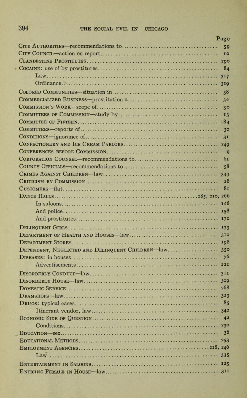Page City Authorities—recommendations to 59 City Council—action on report lo Clandestine Prostitutes 290 Cocaine: use of by prostitutes 84 Law 317 Ordinance 319 Colored Communities—situation in 38 Commercialized Business—prostitution a 32 Commission’s Work—scope of 30 Committees of Commission—study by 13 Committee of Fifteen 184 Committees—reports of 30 Conditions—ignorance of 31 Confectionery and Ice Cream Parlors 249 Conferences before Commission 9 Corporation Counsel—recommendations to 61 County Officials—recommendations to 58 Crimes Against Children—law 349 Criticism by Commission 28 Customers—flat 81 Dance Halls 185, 210, 266 In saloons 126 And police 158 And prostitutes 171 Delinquent Girls 173 Department of Health and Houses—law 310 Department Stores 198 Dependent, Neglected and Delinquent Children—law 35° Diseases: in houses 76 Advertisements 221 Disorderly Conduct—law Disorderly House—law 3°9 Domestic Service 268 Dramshops—law 323 Drugs: typical cases 85 Itinerant vendor, law 342 Economic Side of Question 42 Conditions 230 Education—sex 36 Educational Methods 253 Employment Agencies 218, 246 Law 335 Entertainment in Saloons 125 Enticing Female in House—law 311