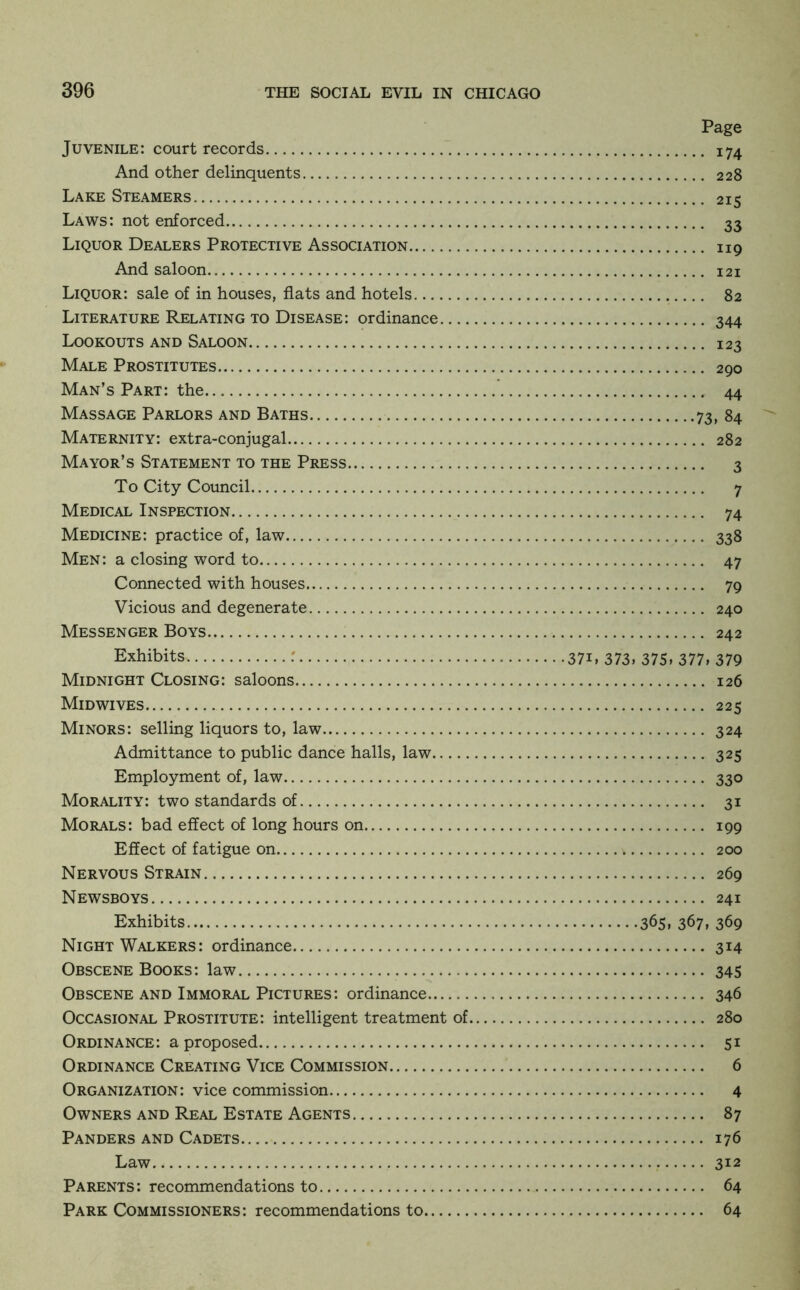 Page Juvenile: court records 174 And other delinquents 228 Lake Steamers 215 Laws: not enforced 33 Liquor Dealers Protective Association 119 And saloon 121 Liquor: sale of in houses, flats and hotels 82 Literature Relating to Disease: ordinance 344 Lookouts and Saloon 123 Male Prostitutes 290 Man’s Part: the 44 Massage Parlors and Baths 73, 84 Maternity: extra-conjugal 282 Mayor’s Statement to the Press 3 To City Council 7 Medical Inspection 74 Medicine: practice of, law 338 Men: a closing word to 47 Connected with houses 79 Vicious and degenerate 240 Messenger Boys 242 Exhibits : 371, 373, 375, 377, 379 Midnight Closing: saloons 126 Midwives 225 Minors: selling liquors to, law 324 Admittance to public dance halls, law 325 Employment of, law 330 Morality: two standards of 31 Morals: bad effect of long hours on 199 Effect of fatigue on 200 Nervous Strain 269 Newsboys 241 Exhibits 365, 367, 369 Night Walkers: ordinance 314 Obscene Books: law 345 Obscene and Immoral Pictures: ordinance 346 Occasional Prostitute: intelligent treatment of 280 Ordinance: a proposed 51 Ordinance Creating Vice Commission 6 Organization: vice commission 4 Owners and Real Estate Agents 87 Panders and Cadets 176 Law.. 312 Parents: recommendations to 64 Park Commissioners: recommendations to 64