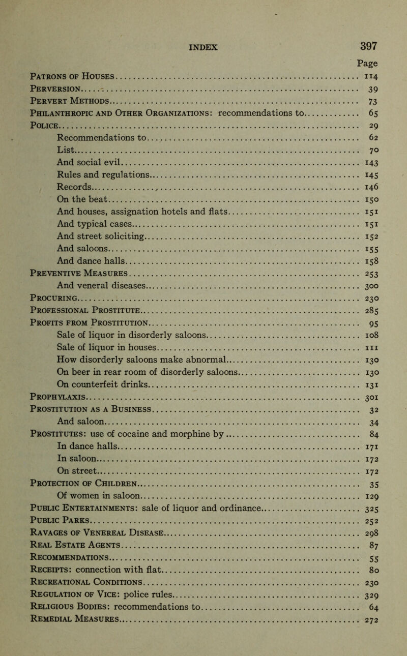 Page Patrons OF Houses 114 Perversion - 39 Pervert Methods 73 Philanthropic and Other Organizations: recommendations to 65 Police 29 Recommendations to 62 List 70 And social evil 143 Rules and regulations i4S Records 146 On the beat 150 And houses, assignation hotels and flats 151 And typical cases 151 And street soliciting 152 And saloons 155 And dance halls 158 Preventive Measures 253 And veneral diseases 300 Procuring 230 Professional Prostitute 285 Profits from Prostitution 95 Sale of liquor in disorderly saloons 108 Sale of liquor in houses iii How disorderly saloons make abnormal 130 On beer in rear room of disorderly saloons 130 On coimterfeit drinks 131 Prophylaxis 301 Prostitution as A Business 32 And saloon 34 Prostitutes: use of cocaine and morphine by 84 In dance halls 171 In saloon 172 On street 172 Protection of Children 35 Of women in saloon 129 Public Entertainments: sale of liquor and ordinance 325 Public Parks 252 Ravages of Venereal Disease 298 Real Estate Agents 87 Recommendations 55 Receipts: connection with flat 80 Recreational Conditions 230 Regulation of Vice: police rules 329 Religious Bodies: recommendations to 64 Remedial Measures 272