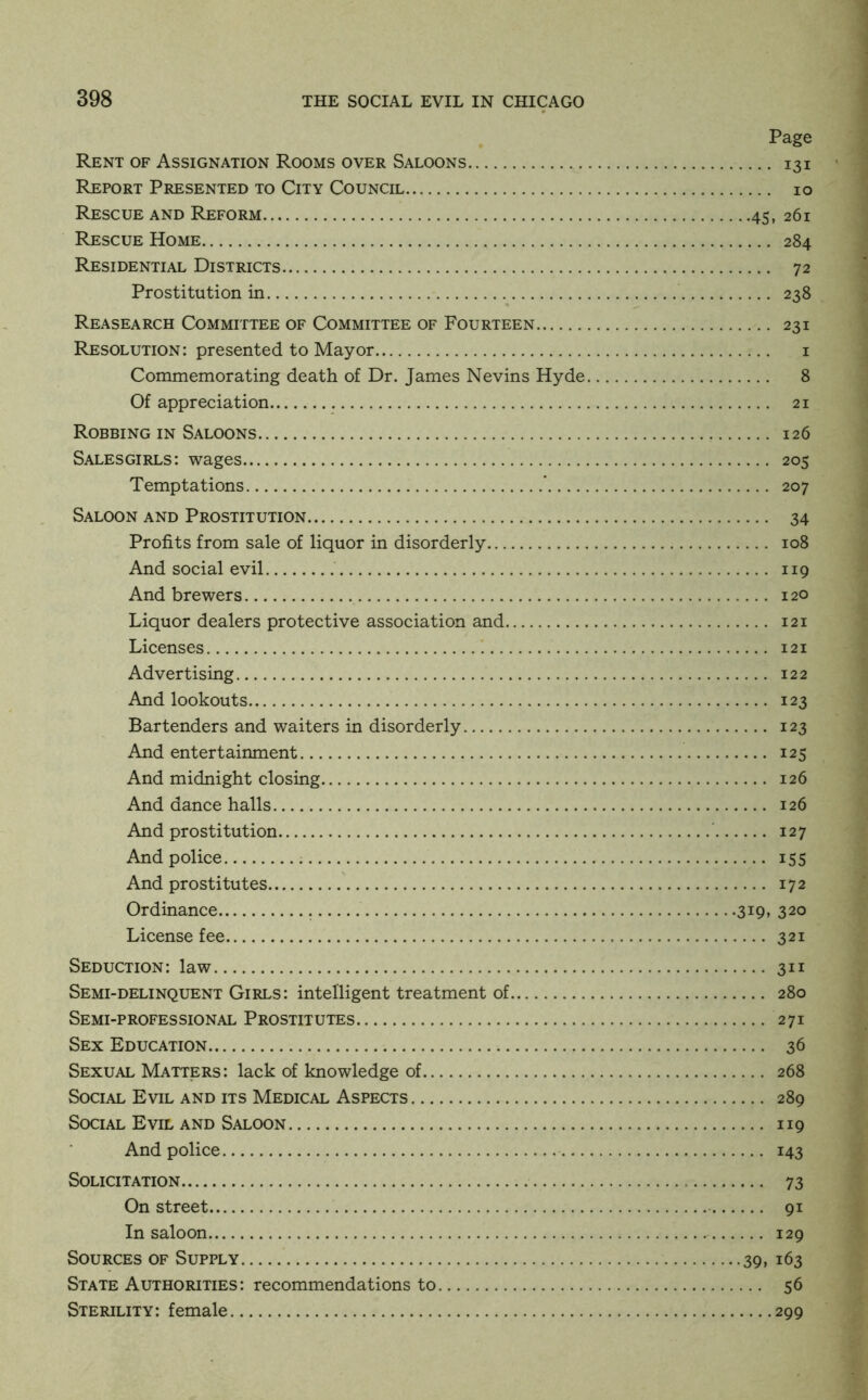 Page Rent of Assignation Rooms over Saloons 131 Report Presented to City Council 10 Rescue and Reform 45, 261 Rescue Home 284 Residential Districts 72 Prostitution in 238 Reasearch Committee of Committee of Fourteen 231 Resolution: presented to Mayor i Commemorating death of Dr. James Nevins Hyde 8 Of appreciation 21 Robbing in Saloons 126 Salesgirls: wages 205 Temptations ' 207 Saloon and Prostitution 34 Profits from sale of liquor in disorderly 108 And social evil 119 And brewers 120 Liquor dealers protective association and 121 Licenses 1 121 Advertising 122 And lookouts 123 Bartenders and waiters in disorderly 123 And entertainment 125 And midnight closing 126 And dance halls 126 And prostitution ' 127 And police 155 And prostitutes ' 172 Ordinance 319, 320 License fee 321 Seduction: law 311 Semi-delinquent Girls: intelligent treatment of 280 Semi-professional Prostitutes 271 Sex Education 36 Sexual Matters: lack of knowledge of 268 Social Evil and its Medical Aspects 289 Social Evil and Saloon 119 And police 143 Solicitation 73 On street 91 In saloon 129 Sources of Supply 39i 163 State Authorities: recommendations to 56 Sterility: female 299