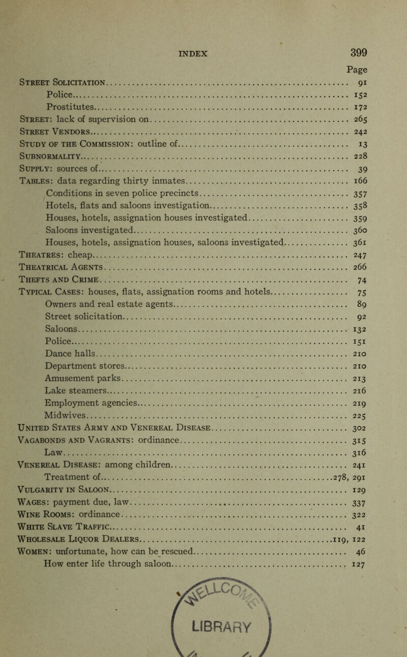 Page Street Solicitation 91 Police 152 Prostitutes 172 Street: lack of supervision on 265 Street Vendors 242 Study of the Commission: outline of 13 Subnormality 228 Supply: sources of 39 Tables: data regarding thirty inmates 166 Conditions in seven police precincts 357 Hotels, fiats and saloons investigation 358 Houses, hotels, assignation houses investigated 359 Saloons investigated 360 Houses, hotels, assignation houses, saloons investigated 361 Theatres: cheap 247 Theatrical Agents 266 Thefts and Crime 74 Typical Cases: houses, flats, assignation rooms and hotels 75 Owners and real estate agents 89 Street solicitation 92 Saloons 132 Police 151 Dance halls 210 Department stores 210 Amusement parks 213 Lake steamers 216 Employment agencies 219 Midwives. 225 United States Army and Venereal Disease 302 Vagabonds AND Vagrants: ordinance 315 Law 316 Venereal Disease: among children 241 Treatment of 278, 291 Vulgarity in Saloon 129 Wages: payment due, law 337 Wine Rooms: ordinance 322 White Slave Traffic 41 Wholesale Liquor Dealers 119, 122 Women: unfortunate, how can be rescued 46 How enter life through saloon 127