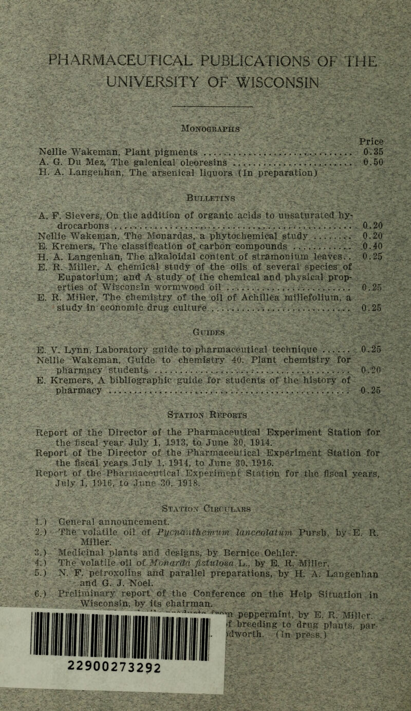 PHARMACEUTICAL PUBLICATIONS OF THE UNIVERSITY OF WISCONSIN Monographs Nellie Wakeman, Plant pigments A. G. Du Mez, The galenical oleoresins H. A. Langenhan, The arsenical liquors (In preparation) Bulletins A. F. Sievers, On the addition of organic acids to unsaturated hy- drocarbons 0.20 Nellie Wakeman, The Monardas, a phytochemical study 0.20 E. Kremers, The classification of carbon compounds 0.40 H. A. Langenhan, The alkaloidal content of stramonium leaves.. 0.25 E. R. Miller, A chemical study of the oils of several species of Eupatorium; and A study of the chemical and physical prop- erties of Wisconsin wormwood oil 0.25 E. R. Miller, The chemistry of the oil of Achillea millefolium, a study in economic drug culture 0.25 ; _ Guides ' - ■. >. ' • , E. V. Lynn, Laboratory guide to pharmaceutical technique 0.25 Nellie Wakeman, Guide to chemistry 40. Plant chemistry for pharmacy students 0.20 E. Kremers, A bibliographic guide for students of the. history of pharmacy ...— 0.25 Station Reports Report of the Director of the Pharmaceutical Experiment Station for the fiscal year July 1, 1913, to June 30, 1914. Report of the Director of the Pharmaceutical Experiment Station for the fiscal years July 1, 1914, to June 30, 1916. Report of the Pharmaceutical Experiment Station for the fiscal years, July 1, 1916/to June 30, 1918. Station Circulars I. ) General announcement. 2. ) The volatile oil of Pucnanthemum lanceolatum Pursb, by E. R. Miller. 3. ) ' Medicinal plants and designs, -by Bernice Oehler. 4. ) The volatile oil of Monarda fistulosa L., by E. R. Miller. 5. ) N. F. petroxolins arid parallel preparations, by H. A. Langenhan and G. J. Noel. 6. ) Preliminary report of the Conference on the Help Situation in Wisconsin, by its chairman. peppermint, by E. R. Miller. I ||| >f breeding to drug plants, par- I |||- Klworth. (In press.) 22900273292 Price 0.35 0.50