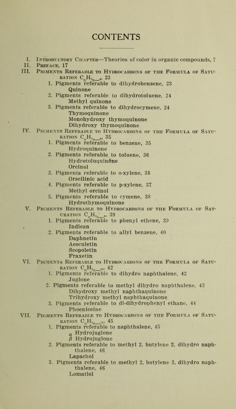 CONTENTS i. ii. hi. IV. v. VI. VII. Introductory Chapter—Theories of color in organic compounds, 7 Preface, 17 Pigments Referable to Hydrocarbons of the Formula of Satu- ration CnH2n_4, 23 1. Pigments referable to dihydrobenzene, 23 Quinone 2. Pigments referable to dihydrotoluene, 24 Methyl quinone 3. Pigments referable to dihydrocymene, 24 Thymoquinone Monohydroxy thymoquinone Dihydroxy thymoquinone Pigments Referable to Hydrocarbons of the Formula of Satu- ration CnH2n_6, 35 1. Pigments referable to benzene, 35 Hydroquinone 2. Pigments referable to toluene, 36 Hydrotoluquindne Orcinol 3. Pigments referable to o-xylene, 38 Orsellinic acid 4. Pigments referable to p-xylene, 37 Methyl orcinol 5. Pigments referable to cymene, 38 Hydrothymoquinone Pigments Referable to Hydrocarbons of the Formula of Sat- uration CnH2n_s, 39 1. Pigments referable to phenyl ethene, 39 Indican 2. Figments referable to allyl benzene, 40 Daphnetin Aesculetin Scopoletin Fraxetin Pigments Referable to Hydrocarbons of the Formula of Satu- ration CnH2n_10, 42 1. Pigments referable to dihydro naphthalene, 42 Juglone 2. Pigments referable to methyl dihydro naphthalene, 43 Dihydroxy methyl naphthaquinone Trihydroxy methyl naphthaquinone 3. Pigments referable to di-dihydrophenyl ethane, 44 Phoeniceine Pigments Referable to Hydrocarbons of the Formula of Satu- ration CnH2n_12, 45 1. Pigments referable to naphthalene, 45 a Hydrojuglone j8 Hydrojuglone 2. Pigments referable to methyl 2, butylene 2, dihydro naph- thalene, 46 Lapachol 3. Pigments referable to methyl 2, butylene 3, dihydro naph- thalene, 46 Lomatiol