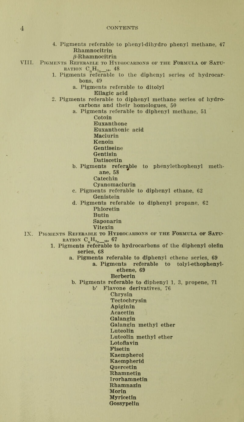 4. Pigments referable to phenyl-dihydro phenyl methane, 47 Rhamnocitrin ^-Rhamnocitrin VIII. Pigments Referable to Hydrocarbons of the Formula of Satu- ration CnH2n_14, 48 1. Pigments referable to the diphenyl series of hydrocar- bons, 49 a. Pigments referable to ditolyl Ellagic acid 2. Pigments referable to diphenyl methane series of hydro- carbons and their homologues, 50 a. Pigments referable to diphenyl methane, 51 Cotoin Euxanthone Euxanthonic acid Maclurin Kenoin Gentiseine Gentisin Datiscetin b. Pigments referable to phenylethophenyl meth- ane, 58 Catechin Cyanomaclurin c. Pigments referable to diphenyl ethane, 62 Genistein d. Pigments referable to diphenyl propane, 62 Pliloretin Butin Saponarin Vitexin IX. Pigments Referable to Hydrocarbons of the Formula of Satu- ration CnH2n_16, 67 1. Pigments referable to hydrocarbons of the diphenyl olefin series, 68 a. Pigments referable to diphenyl ethene series, 69 a. Pigments referable to tolyl-ethophenyl- ethene, 69 Berberin b. Pigments referable to diphenyl 1, 3, propene, 71 b' Flavone derivatives, 76 Chrysin Tectochrysin Apiginin Acacetin Galangin Galangin methyl ether Luteolin Luteolin methyl ether Lotoflavin Fisetin Kaempherol Kaempherid Quercetin Rhamnetin Irorhamnetin Rhamnazin Morin Myricetin Gossypelin