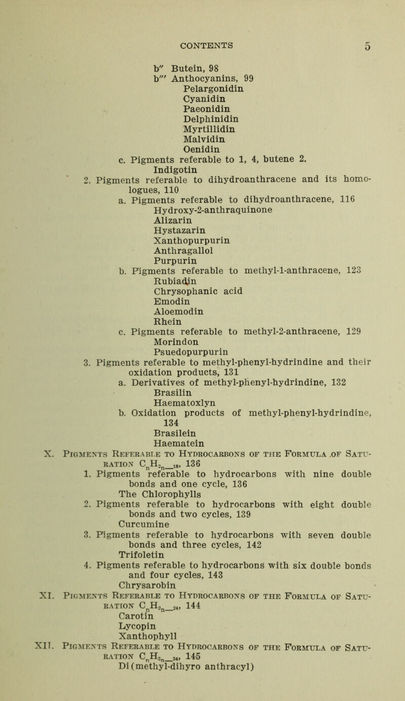 D b Butein, 98 b' Anthocyanins, 99 Pelargonidin Cyanidin Paeonidin Delphinidin Myrtillidin Malvidin Oenidin c. Pigments referable to 1, 4, butene 2. Indigotin 2. Pigments referable to dihydroanthracene and its homo- logues, 110 a. Pigments referable to dihydroanthracene, 116 Hydroxy-2-anthraquinone Alizarin Hystazarin Xanthopurpurin Anthragallol Purpurin b. Figments referable to methyl-l-anthracene, 123 Rubiadjn Chrysophanic acid Emodin Aloemodin Rhein c. Pigments referable to methyl-2-anthracene, 129 Morindon Psuedopurpurin 3. Pigments referable to methyl-phenyl-hydrindine and their oxidation products, 131 a. Derivatives of methyl-phenyl-hydrindine, 132 Brasilin Haematoxlyn b. Oxidation products of methyl-phenyl-hydrindine, 134 Brasilein Haematein X. Pigments Referable to Hydrocarbons of the Formula .of Satu- ration CnH2n_18, 136 1. Pigments referable to hydrocarbons with nine double bonds and one cycle, 136 The Chlorophylls 2. Pigments referable to hydrocarbons with eight double bonds and two cycles, 139 Curcumine 3. Pigments referable to hydrocarbons with seven double bonds and three cycles, 142 Trifoletin 4. Pigments referable to hydrocarbons with six double bonds and four cycles, 143 Chrysarobin XI. Pigments Referable to Hydrocarbons of the Formula of Satu- ration CnH2n_24, 144 Carotin Lycopin Xanthophyll XII. Pigments Referable to Hydrocarbons of the Formula of Satu- ration CnH2n_34, 145 Di(methyl-dihyro anthracyl)