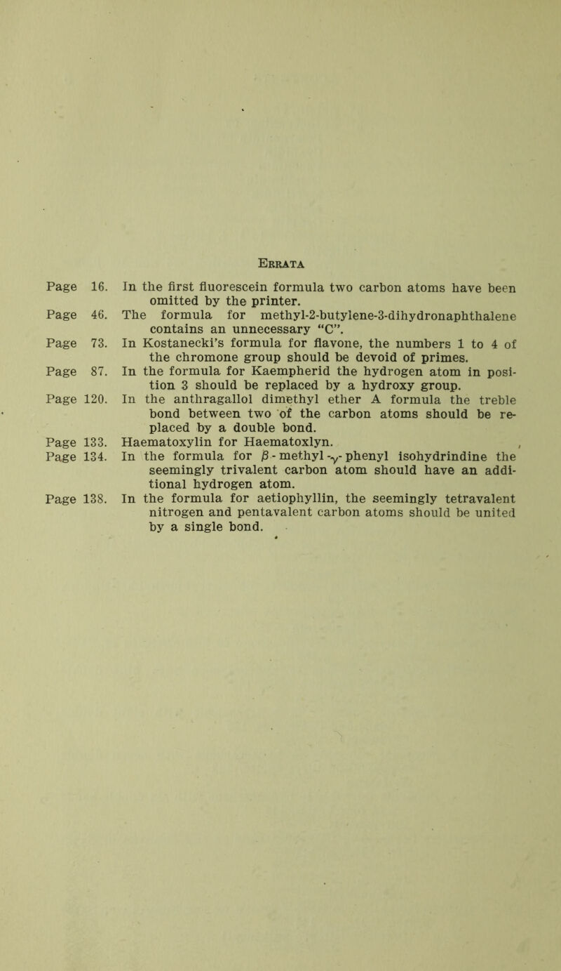 Errata Page 16. Page 46. Page 73. Page 87. Page 120. Page 133. Page 134. Page 138. In the first fluorescein formula two carbon atoms have been omitted by the printer. The formula for methyl-2-butylene-3-dihydronaphthalene contains an unnecessary “C’\ In Kostanecki’s formula for flavone, the numbers 1 to 4 of the chromone group should be devoid of primes. In the formula for Kaempherid the hydrogen atom in posi- tion 3 should be replaced by a hydroxy group. In the anthragallol dimethyl ether A formula the treble bond between two of the carbon atoms should be re- placed by a double bond. Haematoxylin for Haematoxlyn. In the formula for j3- methyl -y- phenyl isohydrindine the seemingly trivalent carbon atom should have an addi- tional hydrogen atom. In the formula for aetiophyllin, the seemingly tetravalent nitrogen and pentavalent carbon atoms should be united by a single bond.