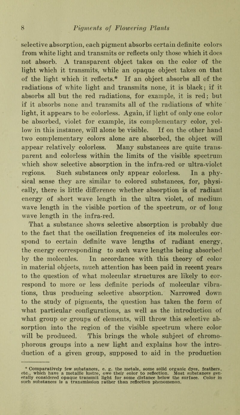 selective absorption, each pigment absorbs certain definite colors from white light and transmits or reflects only those which it does not absorb. A transparent object takes on the color of the light which it transmits, while an opaque object takes on that of the light which it reflects.* If an object absorbs all of the radiations of white light and transmits none, it is black; if it absorbs all but the red radiations, for example, it is red; but if it absorbs none and transmits all of the radiations of white light, it appears to be colorless. Again, if light of only one color be absorbed, violet for example, its complementary color, yel- low in this instance, will alone be visible. If on the other hand two complementary colors alone are absorbed, the object will appear relatively colorless. Many substances are quite trans- parent and colorless within the limits of the visible spectrum which show selective absorption in the infra-red or ultra-violet regions. Such substances only appear colorless. In a phy- sical sense they are similar to colored substances, for, physi- cally, there is little difference whether absorption is of radiant energy of short wave length in the ultra violet, of medium wave length in the visible portion of the spectrum, or of long wave length in the infra-red. That a substance shows selective absorption is probably due to the fact that the oscillation frequencies of its molecules cor- spond to certain definite wave lengths of radiant energy, the energy corresponding to such wave lengths being absorbed by the molecules. In accordance with this theory of color in material objects, much attention has been paid in recent years to the question of what molecular structures are likely to cor- respond to more or less definite periods of molecular vibra- tions, thus producing selective absorption. Narrowed down to the study of pigments, the question has taken the form of what particular configurations, as well as the introduction of what group or groups of elements, will throw this selective ab- sorption into the region of the visible spectrum where color will be produced. This brings the whole subject of chromo- phorous groups into a new light and explains how the intro- duction of a given group, supposed to aid in the production * Comparatively few substances, e. g. the metals, some solid organic dyes, feathers, etc., which have a metallic lustre, owe their color to reflection. Most substances gen- erally considered opaque transmit light for some distance below the surface. Color in such substances is a transmission rather than reflection phenomenon.