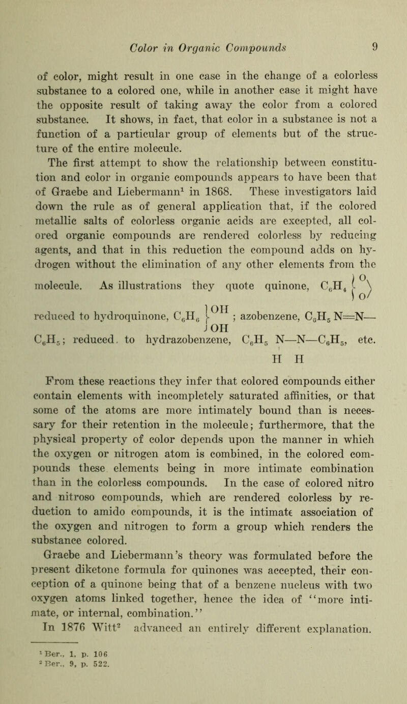 of color, might result in one case in the change of a colorless substance to a colored one, while in another case it might have the opposite result of taking away the color from a colored substance. It shows, in fact, that color in a substance is not a function of a particular group of elements but of the struc- ture of the entire molecule. The first attempt to show the relationship between constitu- tion and color in organic compounds appears to have been that of Graebe and Liebermann1 in 1868. These investigators laid down the rule as of general application that, if the colored metallic salts of colorless organic acids are excepted, all col- ored organic compounds are rendered colorless by reducing agents, and that in this reduction the compound adds on hy- drogen without the elimination of any other elements from the , . . ) Ov molecule. As illustrations they quote quinone, C6H4 [ \ \ Of reduced to hydroquinone, C6H6 l^^ ; azobenzene, C3H5 N=N— JOH C6H5; reduced, to hydrazobenzene, C6H5 N—N—C6H5, etc. H H From these reactions they infer that colored compounds either contain elements with incompletely saturated affinities, or that some of the atoms are more intimately bound than is neces- sary for their retention in the molecule; furthermore, that the physical property of color depends upon the manner in which the oxygen or nitrogen atom is combined, in the colored com- pounds these elements being in more intimate combination than in the colorless compounds. In the case of colored nitro and nitroso compounds, which are rendered colorless by re- duction to amido compounds, it is the intimate association of the oxygen and nitrogen to form a group which renders the substance colored. Graebe and Liebermann’s theory was formulated before the present diketone formula for quinones was accepted, their con- ception of a quinone being that of a benzene nucleus with two oxygen atoms linked together, hence the idea of “more inti- mate, or internal, combination. ’ ’ In 1876 Witt2 advanced an entirely different explanation. 1 Ber., 1, p. 106 3 Ber., 9, p. 522.