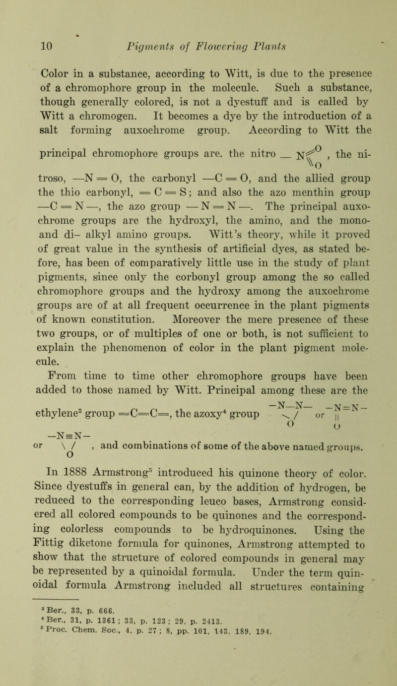 Color in a substance, according to Witt, is due to the presence of a chromophore group in the molecule. Such a substance, though generally colored, is not a dyestuff and is called by Witt a chromogen. It becomes a dye by the introduction of a salt forming auxochrome group. According to Witt the principal chromophore groups are. the nitro , the ni- troso, —N = 0, the carbonyl —C = 0, and the allied group the thio carbonyl, = C = S; and also the azo menthin group —C = N —, the azo group — N = N —. The principal auxo- chrome groups are the hydroxyl, the amino, and the mono- and di- alkyl amino groups. Witt’s theory, while it proved of great value in the synthesis of artificial dyes, as stated be- fore, has been of comparatively little use in the study of plant pigments, since only the corbonyl group among the so called chromophore groups and the hydroxy among the auxochrome groups are of at all frequent occurrence in the plant pigments of known constitution. Moreover the mere presence of these two groups, or of multiples of one or both, is not sufficient to explain the phenomenon of color in the plant pigment mole- cule. From time to time other chromophore groups have been added to those named by Witt. Principal among these are the ethylene3 group =C=C=, the azoxy4 group -N—N— \ / or —N = N — or \ / O O and combinations of some of the above named — N=N — II O groups. In 1888 Armstrong5 introduced his quinone theory of color. Since dyestuffs in general can, by the addition of hydrogen, be reduced to the corresponding leuco bases, Armstrong consid- ered all colored compounds to be quinones and the correspond- ing colorless compounds to be hydroquinones. Using the Fittig diketone formula for quinones, Armstrong attempted to show that the structure of colored compounds in general may be represented by a quinoidal formula. Under the term quin- oidal formula Armstrong included all structures containing 3 Ber., 33, p. 666. 4 Ber., 31, p. 1361; 33, p. 123; 29, p. 2413. 6 Proc. Chem. Soc., 4, p. 27; 8, pp. 101, 143, 189, 194.