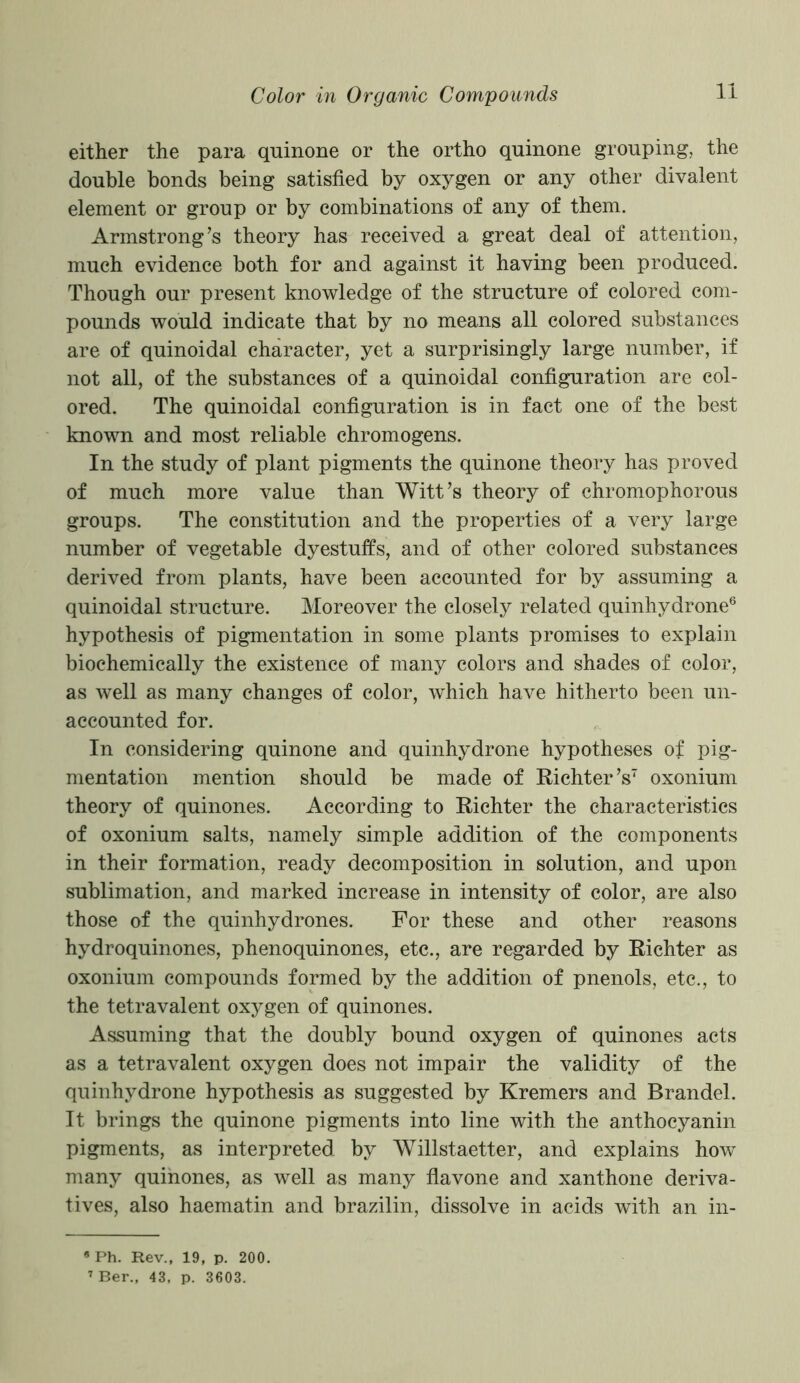 either the para quinone or the ortho quinone grouping, the double bonds being satisfied by oxygen or any other divalent element or group or by combinations of any of them. Armstrong’s theory has received a great deal of attention, much evidence both for and against it having been produced. Though our present knowledge of the structure of colored com- pounds would indicate that by no means all colored substances are of quinoidal character, yet a surprisingly large number, if not all, of the substances of a quinoidal configuration are col- ored. The quinoidal configuration is in fact one of the best known and most reliable chromogens. In the study of plant pigments the quinone theory has proved of much more value than Witt’s theory of chromophorous groups. The constitution and the properties of a very large number of vegetable dyestuffs, and of other colored substances derived from plants, have been accounted for by assuming a quinoidal structure. Moreover the closely related quinhydrone6 hypothesis of pigmentation in some plants promises to explain biochemically the existence of many colors and shades of color, as well as many changes of color, which have hitherto been un- accounted for. In considering quinone and quinhydrone hypotheses of pig- mentation mention should be made of Richter’s7 oxonium theory of quinones. According to Richter the characteristics of oxonium salts, namely simple addition of the components in their formation, ready decomposition in solution, and upon sublimation, and marked increase in intensity of color, are also those of the quinhydrones. For these and other reasons hydroquinones, phenoquinones, etc., are regarded by Richter as oxonium compounds formed by the addition of pnenols, etc., to the tetravalent oxygen of quinones. Assuming that the doubly bound oxygen of quinones acts as a tetravalent oxygen does not impair the validity of the quinhydrone hypothesis as suggested by Kremers and Brandel. It brings the quinone pigments into line with the anthocyanin pigments, as interpreted by Willstaetter, and explains how many quinones, as well as many flavone and xanthone deriva- tives, also haematin and brazilin, dissolve in acids with an in- * Ph. Rev., 19, p. 200. 7 Ber., 43, p. 3603.