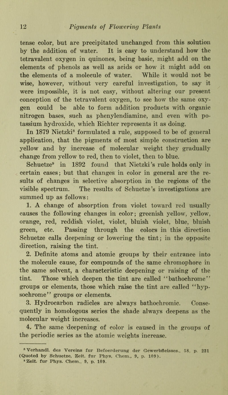 tense color, but are precipitated unchanged from this solution by the addition of water. It is easy to understand how the tetravalent oxygen in quinones, being basic, might add on the elements of phenols as well as acids or how it might add on the elements of a molecule of water. While it would not be wise, however, without very careful investigation, to say it were impossible, it is not easy, without altering our present conception of the tetravalent oxygen, to see how the same oxy- gen could be able to form addition products with organic nitrogen bases, such as phenylendiamine, and even with po- tassium hydroxide, which Richter represents it as doing. In 1879 Nietzki8 formulated a rule, supposed to be of general application, that the pigments of most simple construction are yellow and by increase of molecular weight they gradually change from yellow to red, then to violet, then to blue. Schuetze9 in 1892 found that Nietzki’s rule holds only in certain cases; but that changes in color in general are the re- sults of changes in selective absorption in the regions of the visible spectrum. The results of Schuetze’s investigations are summed up as follows: 1. A change of absorption from violet toward red usually causes the following changes in color; greenish yellow, yellow, orange, red, reddish violet, violet, bluish violet, blue, bluish green, etc. Passing through the colors in this direction Schuetze calls deepening or lowering the tint; in the opposite direction, raising the tint. 2. Definite atoms and atomic groups by their entrance into the molecule cause, for compounds of the same chromophore in the same solvent, a characteristic deepening or raising of the tint. Those which deepen the tint are called “ bathochrome ’ * groups or elements, those which raise the tint are called “hyp- sochrome” groups or elements. 3. Hydrocarbon radicles are always bathochromic. Conse- quently in homologous series the shade always deepens as the molecular weight increases. 4. The same deepening of color is caused in the groups of the periodic series as the atomic weights increase. 8Verhandl. des Vereins fur Befoerderung der Gewerbfleisses., 58, p. 231 (Quoted by Schuetze, Zeit. fur Phys, Chem., 9, p. 109). ®Zeit. fur Phys. Chem., 9, p. 109.
