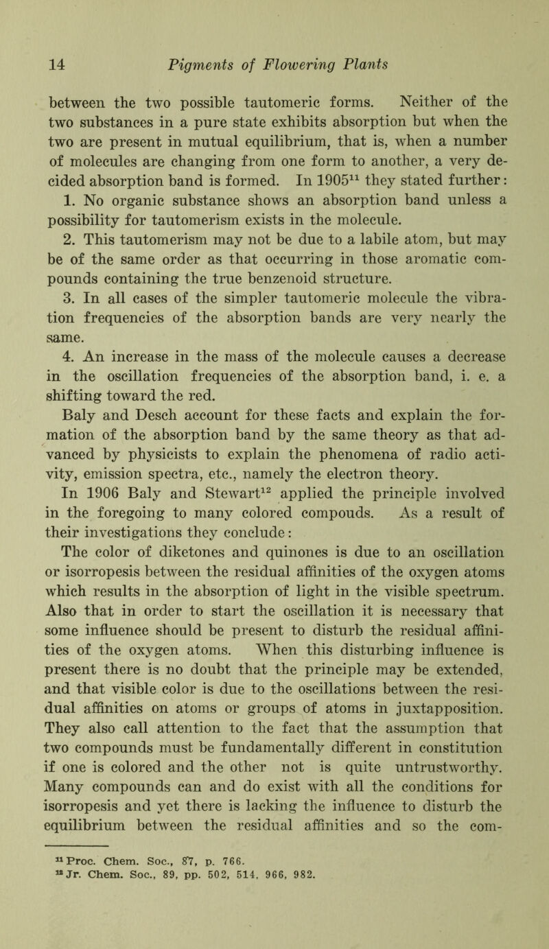 between the two possible tautomeric forms. Neither of the two substances in a pure state exhibits absorption but when the two are present in mutual equilibrium, that is, when a number of molecules are changing from one form to another, a very de- cided absorption band is formed. In 190511 they stated further: 1. No organic substance shows an absorption band unless a possibility for tautomerism exists in the molecule. 2. This tautomerism may not be due to a labile atom, but may be of the same order as that occurring in those aromatic com- pounds containing the true benzenoid structure. 3. In all cases of the simpler tautomeric molecule the vibra- tion frequencies of the absorption bands are very nearly the same. 4. An increase in the mass of the molecule causes a decrease in the oscillation frequencies of the absorption band, i. e. a shifting toward the red. Baly and Desch account for these facts and explain the for- mation of the absorption band by the same theory as that ad- vanced by physicists to explain the phenomena of radio acti- vity, emission spectra, etc., namely the electron theory. In 1906 Baly and Stewart12 applied the principle involved in the foregoing to many colored compouds. As a result of their investigations they conclude: The color of diketones and quinones is due to an oscillation or isorropesis between the residual affinities of the oxygen atoms which results in the absorption of light in the visible spectrum. Also that in order to start the oscillation it is necessary that some influence should be present to disturb the residual affini- ties of the oxygen atoms. When this disturbing influence is present there is no doubt that the principle may be extended, and that visible color is due to the oscillations between the resi- dual affinities on atoms or groups of atoms in juxtapposition. They also call attention to the fact that the assumption that two compounds must be fundamentally different in constitution if one is colored and the other not is quite untrustworthy. Many compounds can and do exist with all the conditions for isorropesis and yet there is lacking the influence to disturb the equilibrium between the residual affinities and so the com- uProc. Chem. Soc.f 8*1, p. 766. “Jr. Chem. Soc., 89, pp. 502, 514. 966, 982.