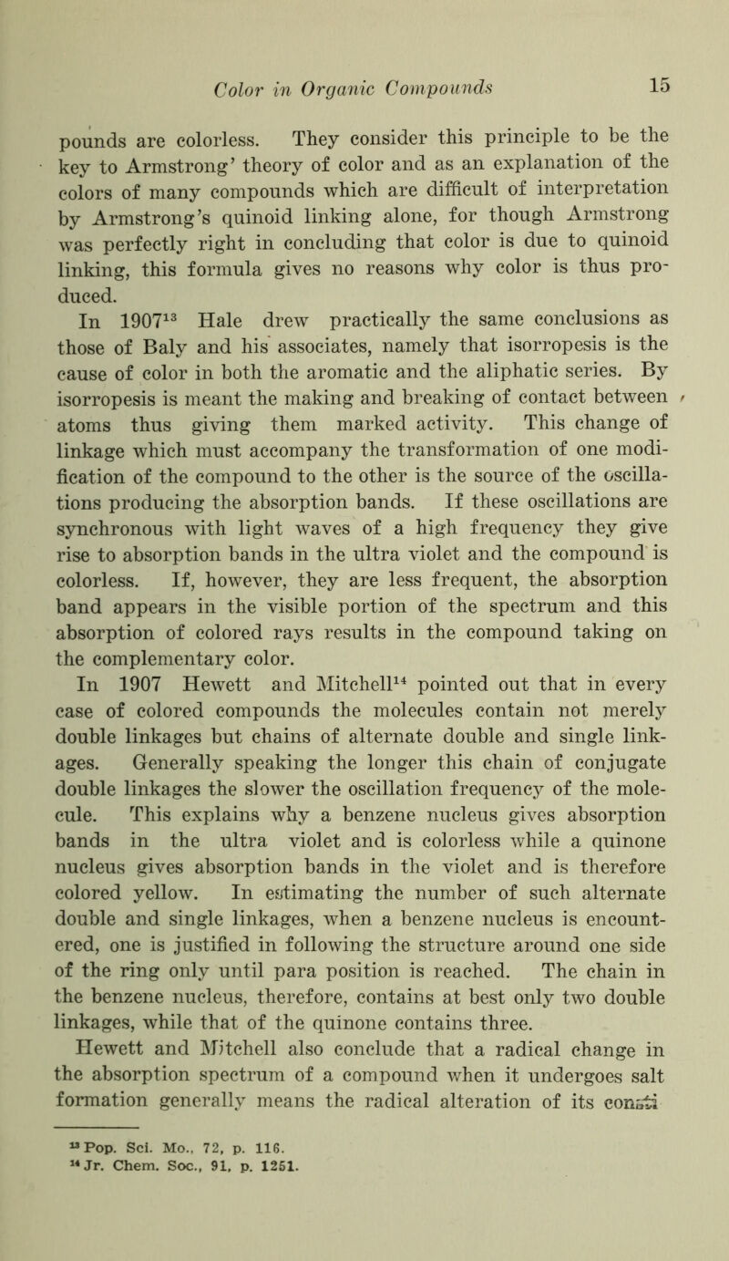 pounds are colorless. They consider this principle to be the key to Armstrong’ theory of color and as an explanation of the colors of many compounds which are difficult of interpretation by Armstrong’s quinoid linking alone, for though Armstrong was perfectly right in concluding that color is due to quinoid linking, this formula gives no reasons why color is thus pro- duced. In 190713 Hale drew practically the same conclusions as those of Baly and his associates, namely that isorropesis is the cause of color in both the aromatic and the aliphatic series. By isorropesis is meant the making and breaking of contact between r atoms thus giving them marked activity. This change of linkage which must accompany the transformation of one modi- fication of the compound to the other is the source of the oscilla- tions producing the absorption bands. If these oscillations are synchronous with light waves of a high frequency they give rise to absorption bands in the ultra violet and the compound is colorless. If, however, they are less frequent, the absorption band appears in the visible portion of the spectrum and this absorption of colored rays results in the compound taking on the complementary color. In 1907 Hewett and Mitchell14 pointed out that in every case of colored compounds the molecules contain not merely double linkages but chains of alternate double and single link- ages. Generally speaking the longer this chain of conjugate double linkages the slower the oscillation frequency of the mole- cule. This explains why a benzene nucleus gives absorption bands in the ultra violet and is colorless while a quinone nucleus gives absorption bands in the violet and is therefore colored yellow. In estimating the number of such alternate double and single linkages, when a benzene nucleus is encount- ered, one is justified in following the structure around one side of the ring only until para position is reached. The chain in the benzene nucleus, therefore, contains at best only two double linkages, while that of the quinone contains three. Hewett and Mitchell also conclude that a radical change in the absorption spectrum of a compound when it undergoes salt formation generally means the radical alteration of its const! “Pop. Sci. Mo.. 72, p. 116. 14 Jr. Chem. Soc., 91. p. 1251.