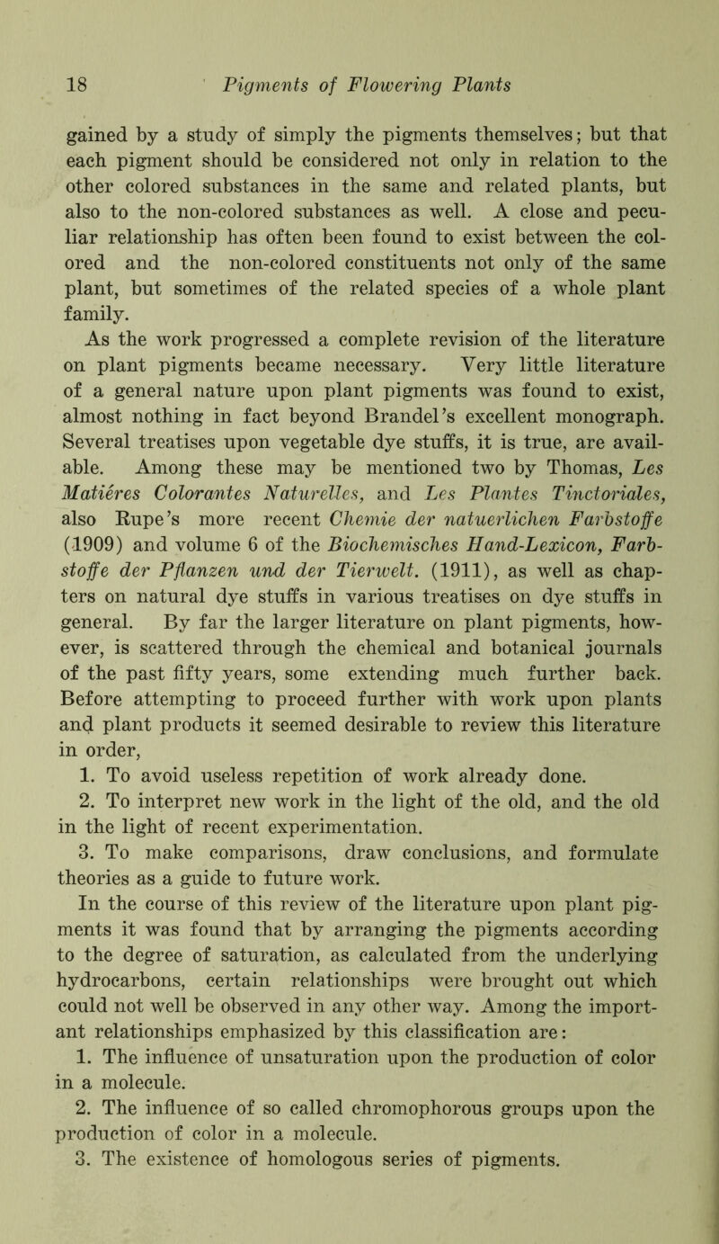 gained by a study of simply the pigments themselves; but that each pigment should be considered not only in relation to the other colored substances in the same and related plants, but also to the non-colored substances as well. A close and pecu- liar relationship has often been found to exist between the col- ored and the non-colored constituents not only of the same plant, but sometimes of the related species of a whole plant family. As the work progressed a complete revision of the literature on plant pigments became necessary. Very little literature of a general nature upon plant pigments was found to exist, almost nothing in fact beyond Brandel’s excellent monograph. Several treatises upon vegetable dye stuffs, it is true, are avail- able. Among these may be mentioned two by Thomas, Les Matieres Color antes Naturelles, and Les Plantes Tinct orioles, also Rupe’s more recent Chemie der natuerlichen Farbstoffe (1909) and volume 6 of the Biochemisches Hand-Lexicon, Farb- stoffe der Pflanzen und der Tierwelt. (1911), as well as chap- ters on natural dye stuffs in various treatises on dye stuffs in general. By far the larger literature on plant pigments, how- ever, is scattered through the chemical and botanical journals of the past fifty years, some extending much further back. Before attempting to proceed further with work upon plants and plant products it seemed desirable to review this literature in order, 1. To avoid useless repetition of work already done. 2. To interpret new work in the light of the old, and the old in the light of recent experimentation. 3. To make comparisons, draw conclusions, and formulate theories as a guide to future work. In the course of this review of the literature upon plant pig- ments it was found that by arranging the pigments according to the degree of saturation, as calculated from the underlying hydrocarbons, certain relationships were brought out which could not well be observed in any other way. Among the import- ant relationships emphasized by this classification are: 1. The influence of unsaturation upon the production of color in a molecule. 2. The influence of so called chromophorous groups upon the production of color in a molecule. 3. The existence of homologous series of pigments.