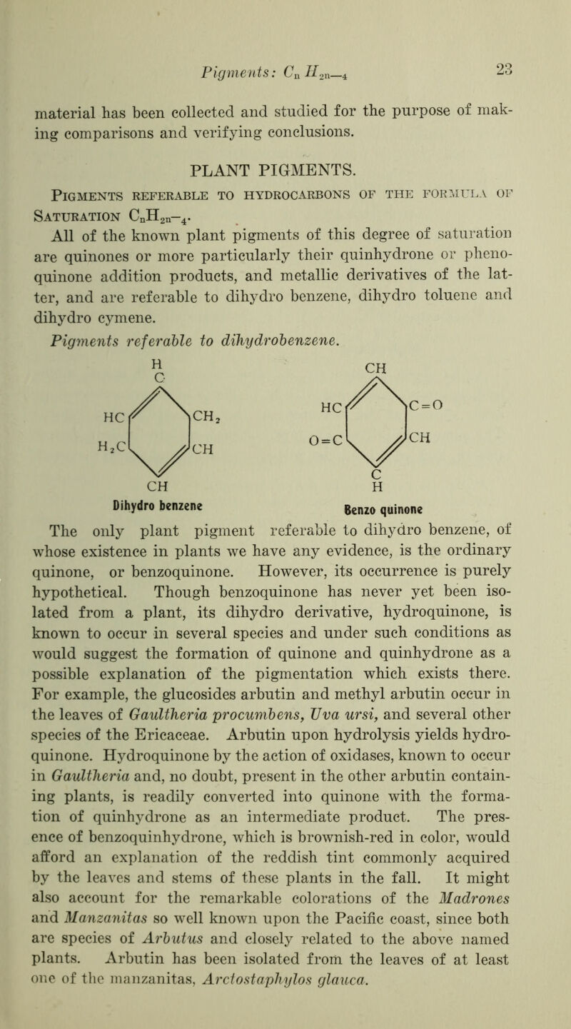 material has been collected and studied for the purpose of mak- ing comparisons and verifying conclusions. PLANT PIGMENTS. Pigments referable to hydrocarbons of the formula of Saturation CnH2n-4. All of the known plant pigments of this degree of saturation are quinones or more particularly their quinhydrone or pheno- quinone addition products, and metallic derivatives of the lat- ter, and are referable to dihydro benzene, dihydro toluene and dihydro cymene. Pigments referable to dihydrobenzene. Dihydro benzene Benzo quinone The only plant pigment referable to dihydro benzene, of whose existence in plants we have any evidence, is the ordinary quinone, or benzoquinone. However, its occurrence is purely hypothetical. Though benzoquinone has never yet been iso- lated from a plant, its dihydro derivative, hydroquinone, is known to occur in several species and under such conditions as would suggest the formation of quinone and quinhydrone as a possible explanation of the pigmentation which exists there. For example, the glucosides arbutin and methyl arbutin occur in the leaves of Gaultheria procumbens, Uva ursi, and several other species of the Ericaceae. Arbutin upon hydrolysis yields hydro- quinone. Hydroquinone by the action of oxidases, known to occur in Gaultheria and, no doubt, present in the other arbutin contain- ing plants, is readily converted into quinone with the forma- tion of quinhydrone as an intermediate product. The pres- ence of benzoquinhydrone, which is brownish-red in color, would afford an explanation of the reddish tint commonly acquired by the leaves and stems of these plants in the fall. It might also account for the remarkable colorations of the Madrones and Manzanitas so well known upon the Pacific coast, since both are species of Arbutus and closely related to the above named plants. Arbutin has been isolated from the leaves of at least one of the manzanitas, Arctostaphylos glauca.