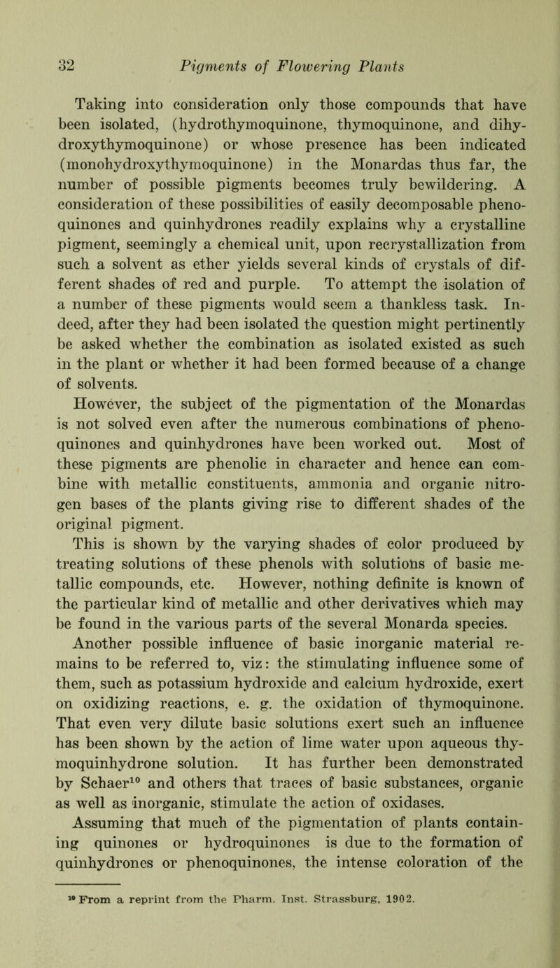 Taking into consideration only those compounds that have been isolated, (hydrothymoquinone, thymoquinone, and dihy- droxy thymoquinone) or whose presence has been indicated (monohydroxythymoquinone) in the Monardas thus far, the number of possible pigments becomes truly bewildering. A consideration of these possibilities of easily decomposable pheno- quinones and quinhydrones readily explains why a crystalline pigment, seemingly a chemical unit, upon recrystallization from such a solvent as ether yields several kinds of crystals of dif- ferent shades of red and purple. To attempt the isolation of a number of these pigments would seem a thankless task. In- deed, after they had been isolated the question might pertinently be asked wdiether the combination as isolated existed as such in the plant or whether it had been formed because of a change of solvents. However, the subject of the pigmentation of the Monardas is not solved even after the numerous combinations of pheno- quinones and quinhydrones have been worked out. Most of these pigments are phenolic in character and hence can com- bine with metallic constituents, ammonia and organic nitro- gen bases of the plants giving rise to different shades of the original pigment. This is shown by the varying shades of color produced by treating solutions of these phenols with solutions of basic me- tallic compounds, etc. However, nothing definite is known of the particular kind of metallic and other derivatives which may be found in the various parts of the several Monarda species. Another possible influence of basic inorganic material re- mains to be referred to, viz: the stimulating influence some of them, such as potassium hydroxide and calcium hydroxide, exert on oxidizing reactions, e. g. the oxidation of thymoquinone. That even very dilute basic solutions exert such an influence has been shown by the action of lime water upon aqueous thy- moquinhydrone solution. It has further been demonstrated by Schaer10 and others that traces of basic substances, organic as well as inorganic, stimulate the action of oxidases. Assuming that much of the pigmentation of plants contain- ing quinones or hydroquinones is due to the formation of quinhydrones or phenoquinones, the intense coloration of the 10 From a reprint from the Pharm. Inst. Strassburg, 1902.