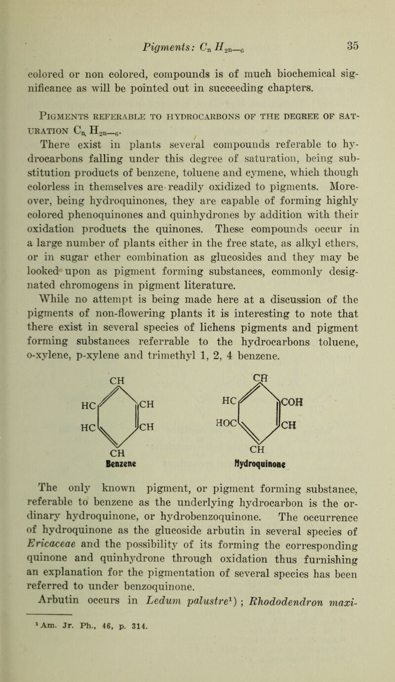 colored or non colored, compounds is of much biochemical sig- nificance as will be pointed out in succeeding chapters. Pigments referable to hydrocarbons of the degree of sat- uration Cn, H2n_6. There exist in plants several compounds referable to hy- drocarbons falling under this degree of saturation, being sub- stitution products of benzene, toluene and cymene, which though colorless in themselves are-readily oxidized to pigments. More- over, being hydroquinones, they are capable of forming highly colored phenoquinones and quinhydrones by addition with their oxidation products the quinones. These compounds occur in a large number of plants either in the free state, as alkyl ethers, or in sugar ether combination as glucosides and they may be looked upon as pigment forming substances, commonly desig- nated chromogens in pigment literature. While no attempt is being made here at a discussion of the pigments of non-flowering plants it is interesting to note that there exist in several species of lichens pigments and pigment forming substances referrable to the hydrocarbons toluene, o-xylene, p-xylene and trimethyl 1, 2, 4 benzene. Benzene Hydroquinone The only known pigment, or pigment forming substance, referable to benzene as the underlying hydrocarbon is the or- dinary hydroquinone, or hydrobenzoquinone. The occurrence of hydroquinone as the glucoside arbutin in several species of Ericaceae and the possibility of its forming the corresponding quinone and quinhydrone through oxidation thus furnishing an explanation for the pigmentation of several species has been referred to under benzoquinone. Arbutin occurs in Ledum palustre1) ; Rhododendron maxi- 1 Am. Jr. Ph., 46, p. 314.