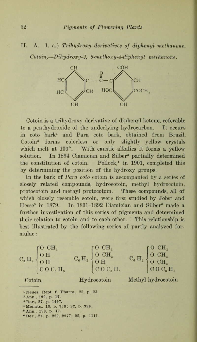 II. A. 1. a.) Trihydroxy derivatives of diphenyl metlianone. Cotoin,—Dihydroxy-2, 6-methoxy-4-diphenyl methanone. CH COH Cotoin is a trihydroxy derivative of diphenyl ketone, referable to a penthydroxide of the underlying hydrocarbon. It occurs in coto bark1 and Para coto bark, obtained from Brazil. Cotoin2 forms colorless or only slightly yellow crystals which melt at 130°. With caustic alkalies it forms a yellow solution. In 1894 Ciamician and Silber3 partially determined the constitution of cotoin. Pollock,4 in 1901, completed this by determining the position of the hydroxy groups. In the bark of Para coto cotoin is accompanied by a series of closely related compounds, hydrocotoin, methyl hydrocotoin, protocotoin and methyl protocotoin. These compounds, all of which closely resemble cotoin, were first studied by Jobst and Hesse5 in 1879. In 1891-1892 Ciamician and Silber6 made a further investigation of this series of pigments and determined their relation to cotoin and to each other. This relationship is best illustrated by the following series of partly analyzed for- mulae : '0 ch3 '0 ch3 '0 ch3 OH c„h2 . 0 ch3 c6 h2 . 0 ch3 * OH OH 0 ch3 coc6h5 C 0 C6 H . c o c6 h5 Cotoin. Hydrocotoin Methyl hydrocotoin 1 Neues. Rept. f. Pharm., 25, p. 23. 2 Ann., 199, p. 17. 3 Ber., 27, p. 1497. 4 Monats., 18, p. 738; 22, p. 996. “Ann., 199, p. 17. “Ber., 24, p. 299, 2977; 25, p. 1119