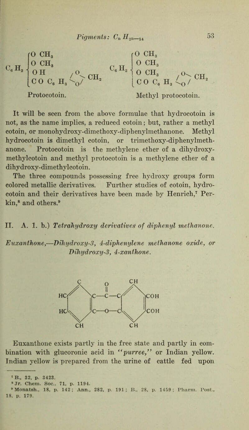 efi h. 0 ch3 0 CHS OH coc6 H 4CV ch^ 3 O' C6 h2 rO CH3 0 CH3 1 0 ch3 1 c 0 C6 H3 o> o ch2 Protocotoin. Methyl protocotoin. It will be seen from the above formulae that hydrocotoin is not, as the name implies, a reduced cotoin; but, rather a methyl cotoin, or monohydroxy-dimethoxy-diphenylmethanone. Methyl hydrocotoin is dimethyl cotoin, or trimethoxy-diphenylmeth- anone. Protocotoin is the methylene ether of a dihydroxy- methylcotoin and methyl protocotoin is a methylene ether of a dihydroxy-dimethylcotoin. The three compounds possessing free hydroxy groups form colored metallic derivatives. Further studies of cotoin, hydro- cotoin and their derivatives have been made by Henrich,7 Per- kin,8 and others.9 II. A. 1. b.) Tetrahydroxy derivatives! of diphenyl methanone. Euxanthone,—Diliydroxy-3, 4-diphenylene methanone oxide, or Dihydroxy-3, 4-xanthone. Euxanthone exists partly in the free state and partly in com- bination with glucoronic acid in “purree,” or Indian yellow. Indian yellow is prepared from the urine of cattle fed upon TB., 32, p. 3423. 8 Jr. Chem. Soc., 71, p. 1194. 9 Monatsh., 18, p. 142; Ann., 282, p. 191; B., 28, p. 1459; Pharm. Post., 18. p. 179.