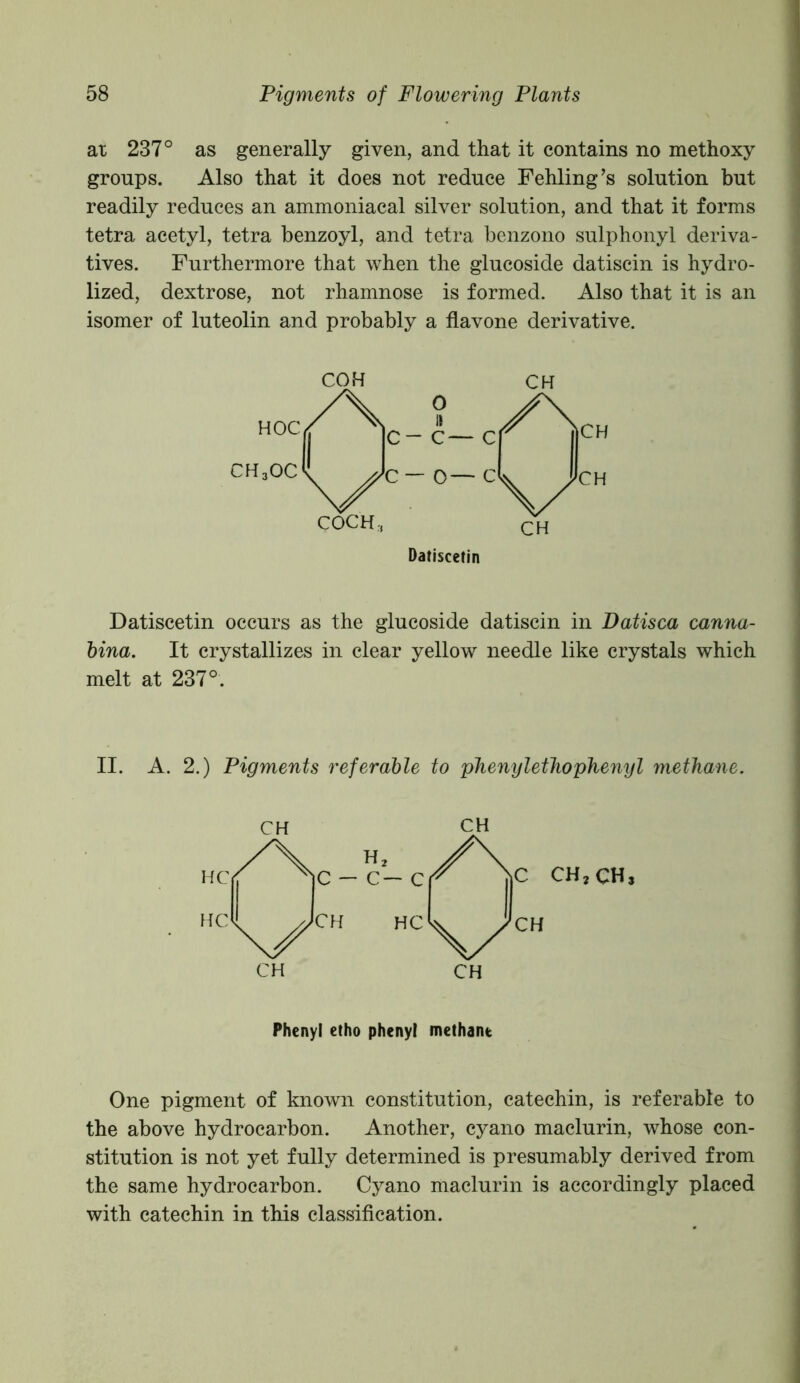 at 237° as generally given, and that it contains no methoxy groups. Also that it does not reduce Fehling’s solution but readily reduces an ammoniacal silver solution, and that it forms tetra acetyl, tetra benzoyl, and tetra benzono sulphonyl deriva- tives. Furthermore that when the glucoside datiscin is hydro- lized, dextrose, not rhamnose is formed. Also that it is an isomer of luteolin and probably a flavone derivative. COH CH Datiscetin Datiscetin occurs as the glucoside datiscin in Datisca canna- bina. It crystallizes in clear yellow needle like crystals which melt at 237°. II. A. 2.) Pigments referable to pheny let ho phenyl methane. Phenyl etho phenyl methane One pigment of known constitution, catechin, is referable to the above hydrocarbon. Another, cyano maclurin, whose con- stitution is not yet fully determined is presumably derived from the same hydrocarbon. Cyano maclurin is accordingly placed with catechin in this classification.