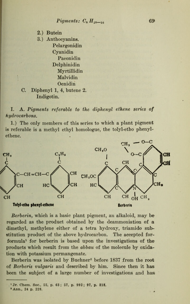 Pigments: CnH2n_16 69* 2. ) Butein 3. ) Anthocyanins. Pelargonidin Cyanidin Paeonidin Delphinidin Myrtillidin Malvidin Oenidin C. Diphenyl 1, 4, butene 2. Indigotin. I. A. Pigments referable to the diphenyl ethene series of hydrocarbons. 1.) The only members of this series to which a plant pigment is referable is a methyl ethyl homologue, the tolyl-etho phenyl- ethene. Berberin, which is a basic plant pigment, an alkaloid, may be regarded as the product obtained by the deammoniation of a dimethyl, methylene either of a tetra hydroxy, triamido sub- stitution product of the above hydrocarbon. The accepted for- formula1 for berberin is based upon the investigations of the products which result from the abbau of the molecule by oxida- tion with potassium permangenate. Berberin was isolated by Buchner2 before 1837 from the root of Berberis vulgaris and described by him. Since then it has been the subject of a large number of investigations and has 1 Jr. Chem. Soc., 55, p. 63 ; 57, p. 992 ; 97, p. 318. ’Ann., 24 p. 228.