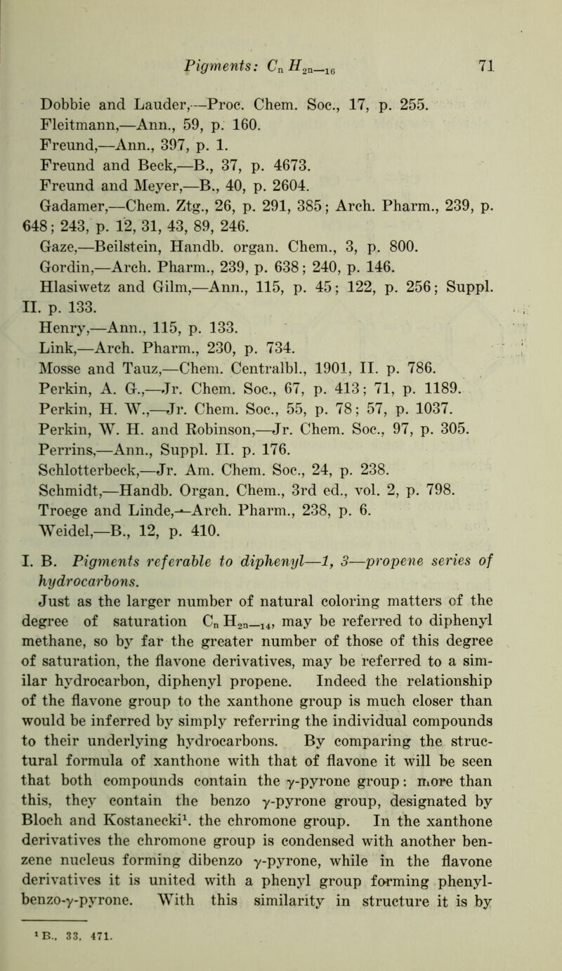 Dobbie and Lauder,—Proc. Chem. Soc., 17, p. 255. Fleitmann,—Ann., 59, p. 160. Freund,—Ann., 397, p. 1. Freund and Beck,—B., 37, p. 4673. Freund and Meyer,—B., 40, p. 2604. Gadamer,—Chem. Ztg., 26, p. 291, 385; Arch. Pharm., 239, p. 648; 243, p. 12, 31, 43, 89, 246. Gaze,—Beilstein, Handb. organ. Chem., 3, p. 800. Gordin,—Arch. Pharm., 239, p. 638; 240, p. 146. Hlasiwetz and Gilm,—Ann., 115, p. 45; 122, p. 256; Suppl. II. p. 133. Henry,—Ann., 115, p. 133. Link,—Arch. Pharm., 230, p. 734. Mosse and Tauz,—Chem. Centralbl., 1901, II. p. 786. Perkin, A. G.,—Jr. Chem. Soc., 67, p. 413; 71, p. 1189. Perkin, H. W.,—Jr. Chem. Soc., 55, p. 78; 57, p. 1037. Perkin, W. H. and Robinson,—Jr. Chem. Soc., 97, p. 305. Perrins,—Ann., Suppl. II. p. 176. Schlotterbeck,—Jr. Am. Chem. Soc., 24, p. 238. Schmidt,—Handb. Organ. Chem., 3rd ed., vol. 2, p. 798. Troege and Linde,--Arch. Pharm., 238, p. 6. Weidel,—B., 12, p. 410. I. B. Pigments referable to diphenyl—1, 3—propene series of hydrocarbons. Just as the larger number of natural coloring matters of the degree of saturation Cn H2n_14, may be referred to diphenyl methane, so by far the greater number of those of this degree of saturation, the flavone derivatives, may be referred to a sim- ilar hydrocarbon, diphenyl propene. Indeed the relationship of the flavone group to the xanthone group is much closer than would be inferred by simply referring the individual compounds to their underlying hydrocarbons. By comparing the struc- tural formula of xanthone with that of flavone it will be seen that both compounds contain the y-pyrone group: more than this, they contain the benzo y-pyrone group, designated by Bloch and Kostanecki1. the chromone group. In the xanthone derivatives the chromone group is condensed with another ben- zene nucleus forming dibenzo y-pyrone, while in the flavone derivatives it is united with a phenyl group forming phenyl- benzo-y-pyrone. With this similarity in structure it is by 1B., 33. 471.