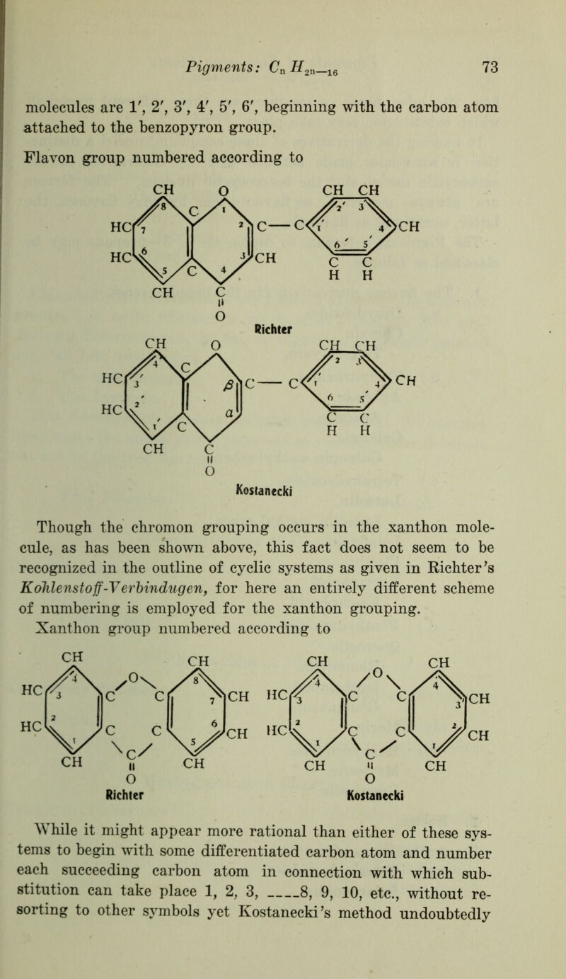 molecules are 1', 2', 3', 4', 5', 6', beginning with the carbon atom attached to the benzopyron group. Flavon group numbered according to O Richter Though the chromon grouping occurs in the xanthon mole- cule, as has been shown above, this fact does not seem to be recognized in the outline of cyclic systems as given in Richter’s Kolilenstoff-Verbindugen, for here an entirely different scheme of numbering is employed for the xanthon grouping. Xanthon group numbered according to Richter CH CH v /0\, j)C Cf ?|CH Jc c. \j/CH CH II 0 CH Kostanecki While it might appear more rational than either of these sys- tems to begin with some differentiated carbon atom and number each succeeding carbon atom in connection with which sub- stitution can take place 1, 2, 3, 8, 9, 10, etc., without re- sorting to other symbols yet Kostanecki’s method undoubtedly