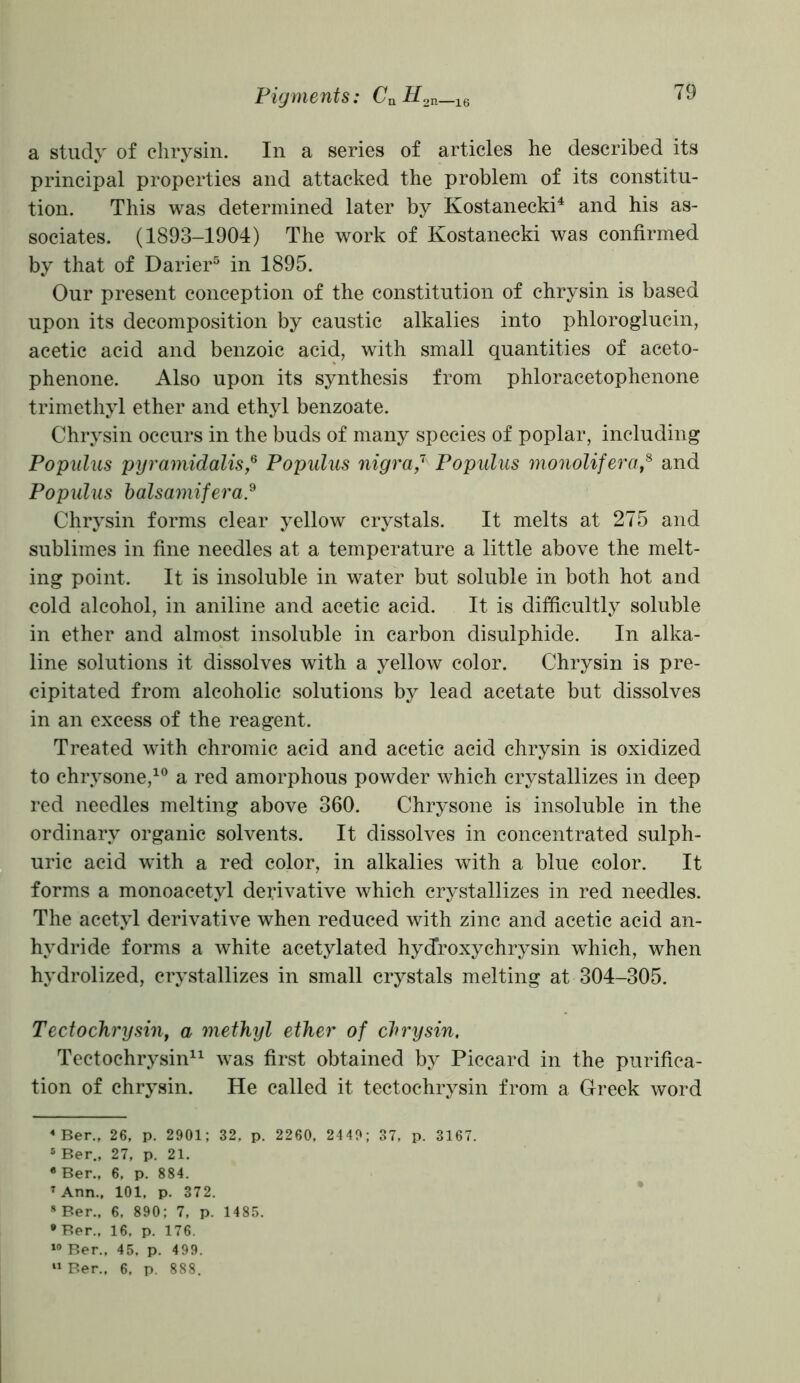 a study of chrysin. In a series of articles he described its principal properties and attacked the problem of its constitu- tion. This was determined later by Kostanecki4 and his as- sociates. (1893-1904) The work of Kostanecki was confirmed by that of Darier5 in 1895. Our present conception of the constitution of chrysin is based upon its decomposition by caustic alkalies into phloroglucin, acetic acid and benzoic acid, with small quantities of aceto- phenone. Also upon its synthesis from phloracetophenone trimethyl ether and ethyl benzoate. Chrysin occurs in the buds of many species of poplar, including Popnlus pyramidalis,6 Populus nigra,7 Populus monolifera,8 and Populus balsamifera.9 Chrysin forms clear yellow crystals. It melts at 275 and sublimes in fine needles at a temperature a little above the melt- ing point. It is insoluble in water but soluble in both hot and cold alcohol, in aniline and acetic acid. It is difficultly soluble in ether and almost insoluble in carbon disulphide. In alka- line solutions it dissolves with a yellow color. Chrysin is pre- cipitated from alcoholic solutions by lead acetate but dissolves in an excess of the reagent. Treated with chromic acid and acetic acid chrysin is oxidized to chrysone,10 a red amorphous powder which crystallizes in deep red needles melting above 360. Chrysone is insoluble in the ordinary organic solvents. It dissolves in concentrated sulph- uric acid with a red color, in alkalies with a blue color. It forms a monoacetyl derivative which crystallizes in red needles. The acetyl derivative when reduced with zinc and acetic acid an- hydride forms a white acetylated hydroxy chrysin which, when hydrolized, crystallizes in small crystals melting at 304-305. Tectochrysin, a methyl ether of chrysin. Tectochrysin11 was first obtained by Piccard in the purifica- tion of chrysin. He called it tectochrysin from a Greek word 4 Ber., 26, p. 2901; 32, p. 2260, 2449; 37, p. 3167. 5 Ber., 27, p. 21. •Ber., 6, p. 884. T Ann., 101, p. 372. 8 Ber., 6, 890; 7, p. 1485. •Ber., 16. p. 176. 10 Ber., 45, p. 499. 11 Ber., 6. p. 888.