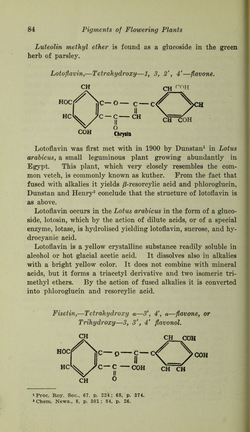 Luteolin methyl ether is found as a glucoside in the green herb of parsley. Lotoflavin,—Tetrahydroxy—1, 3, 2', 4'—flavone. Lotoflavin was first met with in 1900 by Dunstan1 in Lotus arabicus, a small leguminous plant growing abundantly in Egypt. This plant, which very closely resembles the com- mon vetch, is commonly known as kuther. From the fact that fused with alkalies it yields /3-resorcylic acid and phloroglucin, Dunstan and Henry2 conclude that the structure of lotoflavin is as above. Lotoflavin occurs in the Lotus arabicus in the form of a gluco- side, lotosin, which by the action of dilute acids, or of a special enzyme, lotase, is hydrolised yielding lotoflavin, sucrose, and hy- drocyanic acid. Lotoflavin is a yellow crystalline substance readily soluble in alcohol or hot glacial acetic acid. It dissolves also in alkalies with a bright yellow color. It does not combine with mineral acids, but it forms a triacetyl derivative and two isomeric tri- methyl ethers. By the action of fused alkalies it is converted into phloroglucin and resorcylic acid. Fisetin,—Tetrahydroxy a—3', 4f, a—flavone, or Trihydroxy—3, 3’, 4’ flavonol. 1 Proc. Roy. Soc., 67, p. 224; 68, p. 374. a Chem. News., 8, p. 301; 84, p. 26.