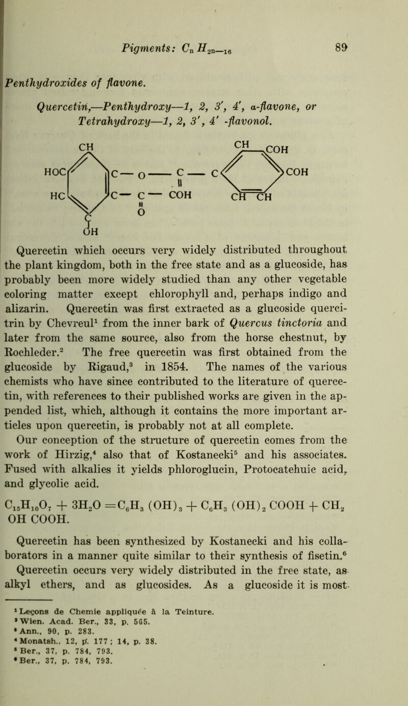 Penthy dr oxides of flavone. Quercetin,—Penthydroxy—1, 2, 34', a-flavone, or Tetrahydroxy—1, 2, 3', 4' -flavonol. Quercetin which occurs very widely distributed throughout, the plant kingdom, both in the free state and as a glucoside, has probably been more widely studied than any other vegetable coloring matter except chlorophyll and, perhaps indigo and alizarin. Quercetin was first extracted as a glucoside querci- trin by Chevreul1 from the inner bark of Quercus tinctoria and later from the same source, also from the horse chestnut, by Rochleder.2 The free quercetin was first obtained from the glucoside by Rigaud,3 in 1854. The names of the various chemists who have since contributed to the literature of querce- tin, with references to their published works are given in the ap- pended list, which, although it contains the more important ar- ticles upon quercetin, is probably not at all complete. Our conception of the structure of quercetin comes from the work of Hirzig,4 also that of Kostanecki5 and his associates. Fused with alkalies it yields phloroglucin, Protocatehuic acidr and glycolic acid. C15H10O7 + 3H20 =C6H3 (OH)3 + C6H3 (OH)2 COOH -f- CH2 OH COOH. Quercetin has been synthesized by Kostanecki and his colla- borators in a manner quite similar to their synthesis of fisetin.6 Quercetin occurs very widely distributed in the free state, as alkyl ethers, and as glucosides. As a glucoside it is most 1 Legons de Chemie appliqude a la Teinture. •Wien. Acad. Ber., 33, p. 565. •Ann., 90, p. 283. 4 Monatsh., 12, tf. 177; 14, p. 38. 8 Ber., 37, p. 784, 793. •Ber., 37, p. 784, 793.