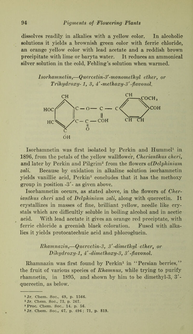 dissolves readily in alkalies with a yellow color. In alcoholic solutions it yields a brownish green color with ferric chloride* an orange yellow color with lead acetate and a reddish brown precipitate with lime or baryta water. It reduces an ammonical silver solution in the cold, Fehling’s solution when warmed. Isorhamnetin,—Quercetin-3'-monomethyl ether, or Trihydroxy-1, 3, 4'-methoxy-3'-flavonol. Isorhamnetin was first isolated by Perkin and Hummel1 in 1896, from the petals of the yellow wallflower, Cherianthus cheri, and later by Perkin and Pilgrim2 from the flowers ofDelpliinium zali. Because by oxidation in alkaline solution isorhamnetin yields vanillic acid, Perkin3 concludes that it has the methoxy group in position -3'- as given above. Isorhamnetin occurs, as stated above, in the flowers of Cher- ianthus cheri and of Delphinium zali, along with quercetin. It crystallizes in masses of fine, brilliant yellow, needle like cry- stals which are difficultly soluble in boiling alcohol and in acetic acid. With lead acetate it gives an orange red preciptate, with ferric chloride a greenish black coloration. Fused with alka- lies it yields protocatechuic acid and phloroglucin. Rhamnazin,—Quercetin-3, 3'-dimethyl ether, or Dihydroxy-1, 4'-dimethoxy-3, 3'-flavonol. Rhamnazin was first found by Perkin1 in “Persian berries,19 the fruit of various species of Rhamnus, while trying to purify rhamnetin, in 1895, and shown by him to be dimethyl-3, 3'- quercetin, as below. *Jr. Chem.. Soc., 69, p. 1566. 2 Jr. Chem. Soc., 73, p. 267. 3 Proc. Chem. Soc., 14, p. 56. 1 Jr. Chem. Soc., 67, p. 496; 71, p. 819.