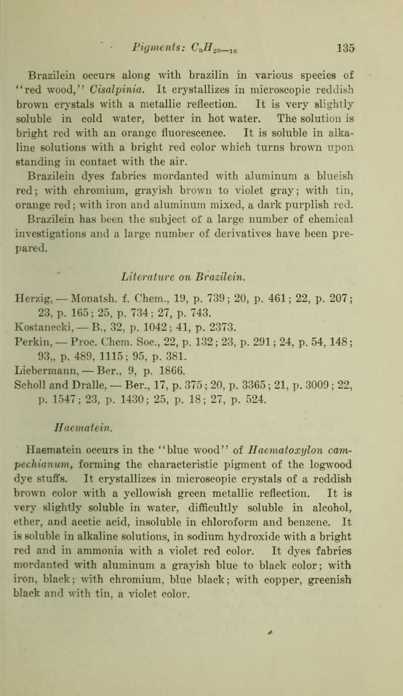 Brazilein occurs along with brazilin in various species of “red wood,” Cisalpinia. It crystallizes in microscopic reddish brown crystals with a metallic reflection. It is very slightly soluble in cold water, better in hot water. The solution is bright red with an orange fluorescence. It is soluble in alka- line solutions with a bright red color which turns brown upon standing in contact with the air. Brazilein dyes fabrics mordanted with aluminum a blueish red; with chromium, grayish brown to violet gray; with tin, orange red; with iron and aluminum mixed, a dark purplish red. Brazilein has been the subject of a large number of chemical investigations and a large number of derivatives have been pre- pared. Literature on Brazilein. Herzig, — Monatsh. f. Chem., 19, p. 739; 20, p. 461; 22, p. 207; 23, p. 165; 25, p. 734; 27, p. 743. Kostanecki, — B., 32, p. 1042; 41, p. 2373. Perkin, — Proc. Chem. Soc., 22, p. 132; 23, p. 291; 24, p. 54, 148; 93„ p. 489, 1115; 95, p. 381. Liebermann, — Ber., 9, p. 1866, Scholl and Dralle, — Ber., 17, p. 375; 20, p. 3365 ; 21, p. 3009 ; 22, p. 1547; 23, p. 1430; 25, p. 18; 27, p. 524. Haematein. Haematein occurs in the “blue wood” of Haematoxylon cam- pecliianum, forming the characteristic pigment of the logwood dye stuffs. It crystallizes in microscopic crystals of a reddish brown color with a yellowish green metallic reflection. It is very slightly soluble in water, difficultly soluble in alcohol, ether, and acetic acid, insoluble in chloroform and benzene. It is soluble in alkaline solutions, in sodium hydroxide with a bright red and in ammonia with a violet red color. It dyes fabrics mordanted with aluminum a grayish blue to black color; with iron, black; with chromium, blue black; with copper, greenish black and with tin, a violet color.