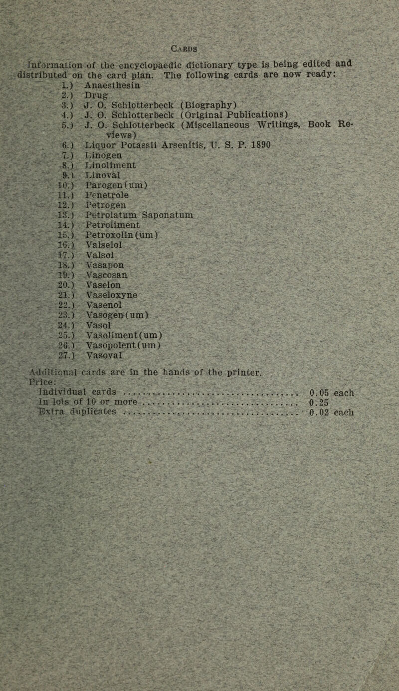 Cards Information of the encyclopaedic dictionary type is being edited and distributed on the card plan. The following cards are now ready: 1. ) Anaesthesin 2. ) Drug 3. ) J. 0. Schlotterbeck (Biography) 4. ) J. O. Schlotterbeck (Original Publications) 5. ) J. O. Schlotterbeck (Miscellaneous Writings, Book Re- views) 6. ) Liquor Potassii Arsenitis, U. S. P. 1890 7. ) Linogen 8. ) Linoliment 9. ) Linoval 10. ) Parogen (um) 11. ) P'enetrole 12. ) Petrogen 13. ) Petrolatum Saponatum 14. ) Petroliment 15. ) Petroxolin (um) 16. ) Valselol 17. ) Valsol IS.) Vasapon 19. ) Vascosan 20. ) Vaselon 21. ) Vaseloxyne 22. ) Vasenol 23. ) Vasogen(um) 24. ) Vasol 25. ) Vasoliment (um) 26. ) Vasopolent(um) 27. ) Vasoval Additionalcards are in the hands of the printer. Price: Individual cards 0.05 each In lois of 10 or more .... 0.25 Extra duplicates 0.02 each