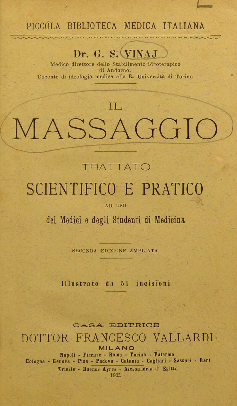 PICCOLA BIBLIOTECA MEDICA ITALIANA Dr. G. S.CviNAjJ) Medico direttore dello Stabilimento idroterapico di Andorno. Docente di idrologia medica alla R. Università di Torino MASSAGGIO TRATTATO SCIENTIFICO E PRATICO AD USO • ~ dei Medici e degli Studenti di Medicina SECONDA EDIZIONE AMPLIATA Illustrato da 51 incisioni DOTTOR FRANCESCO VALLARDI^ MILANO Napoli - Firenze - Roma - Torino - Palermo Eologna - Genova - Pisa - Padova - Catania - Cagliari - Sassari - Bari Trieste - Buenos Ayres • Aiessa^idria d' Egitto 190L