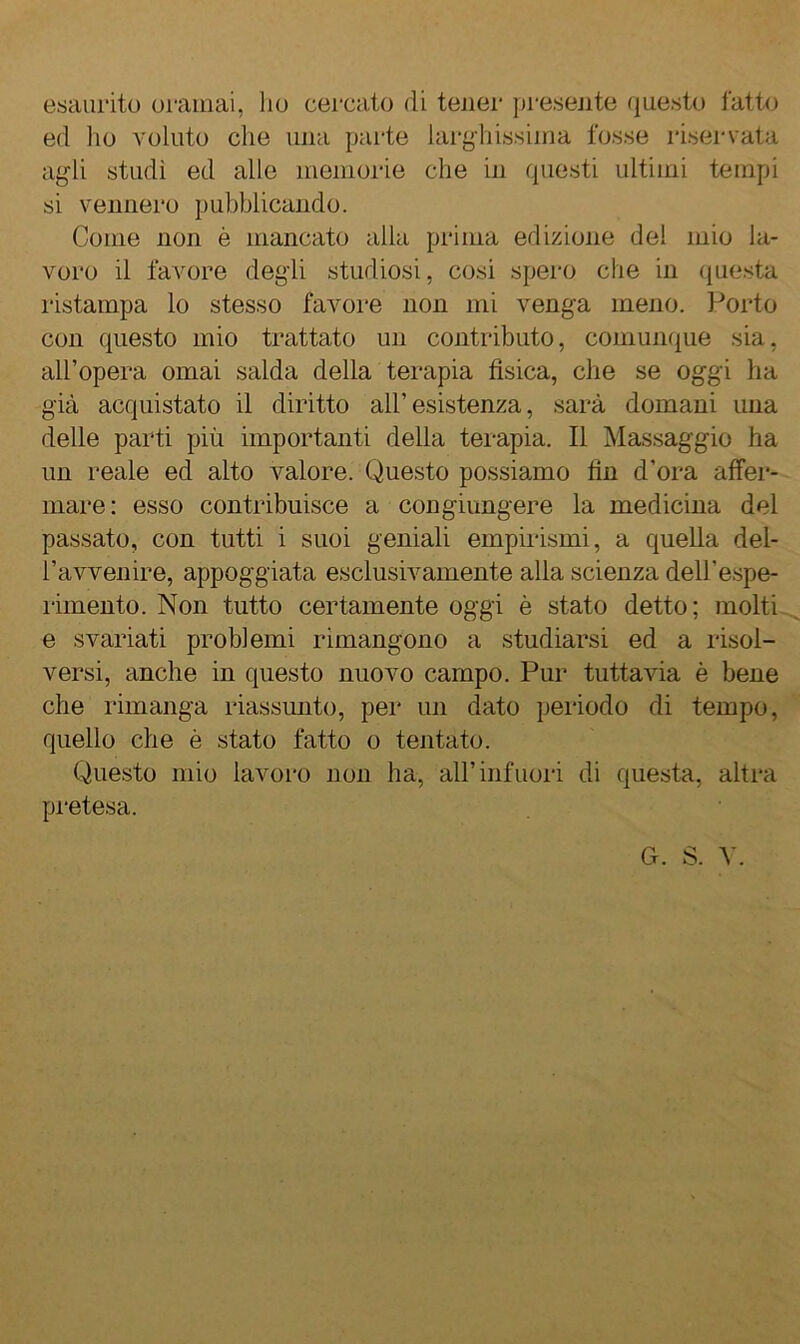 esaurito oramai, lio cercato di tener presejite questo l'atto ed ho voluto che una parte lai'ghissiina fosse riservata agli studi ed alle memorie che in questi ultimi tempi si vennero pubblicando. Come non è mancato alla prima edizione del mio la- voro il favore degdi studiosi, cosi spero che in (juesta ristampa lo stesso favore non mi venga meno. Porto con questo mio trattato un contributo, comunque sia, all’opera ornai salda della terapia fisica, che se oggi ha già acquistato il diritto all’esistenza, sarà domani una delle parti più importanti della terapia. Il Massaggio ha un reale ed alto valore. Questo possiamo fin d’ora affer- mare: esso contribuisce a congiimgere la medicina del passato, con tutti i suoi geniali empirismi, a quella del- l’avvenire, appoggiata esclusivamente alla scienza dell’espe- rimento. Non tutto certamente oggi è stato detto; molti e svariati problemi rimangono a studiarsi ed a lisol- versi, anche in questo nuovo campo. Pur tuttavia è bene che rimanga riassunto, per un dato periodo di tempo, quello che è stato fatto o tentato. Questo mio lavoro non ha, all’infuori di questa, altra pi'etesa.