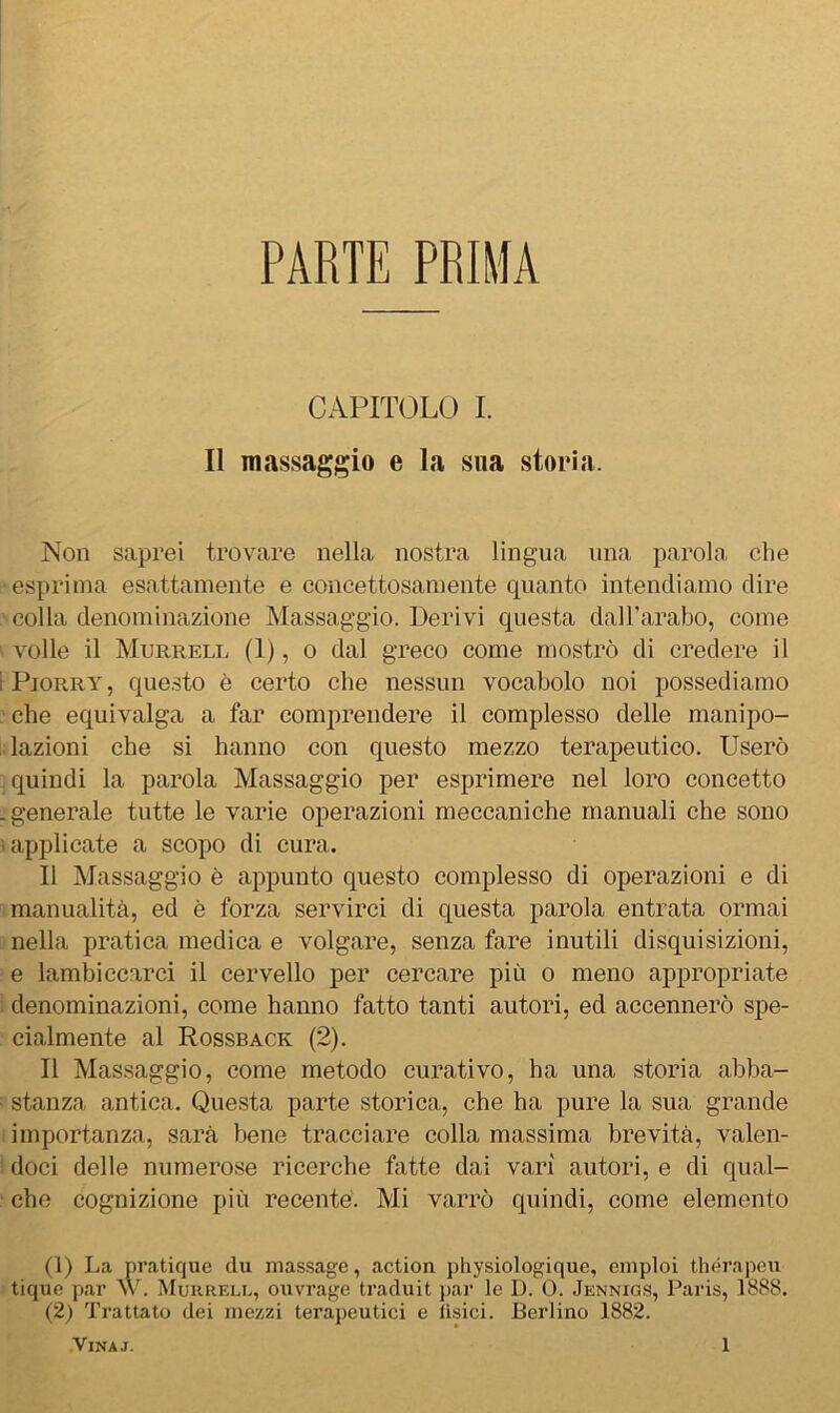 PARTE PRIMA CAPITOLO I. Il massaggio e la sua storia. Non saprei trovare nella nostra lingua una parola che esprima esattamente e concettosamente quanto intendiamo dire colla denominazione Massaggio. Derivi questa dall’arabo, come volle il Murrell (1), o dal greco come mostrò di credere il Pjorry, que.sto è certo che nessun vocabolo noi possediamo che equivalga a far comprendere il complesso delle manipo- • lazioni che si hanno con questo mezzo terapeutico. Userò quindi la parola Massaggio per esprimere nel loro concetto ■ generale tutte le varie operazioni meccaniche manuali che sono ì applicate a scopo di cura. Il Massaggio è appunto questo complesso di operazioni e di manualità, ed è forza servirci di questa parola entrata ormai nella pratica medica e volgare, senza fare inutili disquisizioni, e lambiccarci il cervello per cercare più o meno appropriate denominazioni, come hanno fatto tanti autori, ed accennerò spe- cialmente al Rossback (2). Il Massaggio, come metodo curativo, ha una storia abba- stanza antica. Questa parte storica, che ha pure la sua grande importanza, sarà bene tracciare colla massima brevità, valen- doci delle numerose ricerche fatte dai vari autori, e di qual- che cognizione più recente. Mi varrò quindi, come elemento (1) La pratique du massage, action physiologique, emploi théi'apeu tique par >.\b Muureli., oiivrage traduit jjar le D. 0. Jennigs, Paris, 1888. (2) Trattato dei mezzi terapeutici e fisici. Berlino 1882.