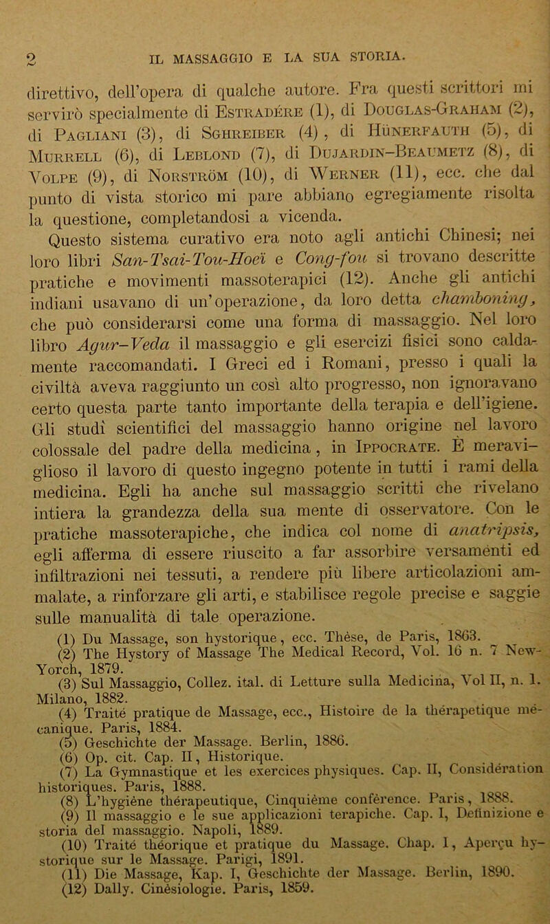 direttivo, dell’opera di qualche autore. Fra questi scrittori ini servirò specialmente di Estradére (1), di Douglas-Graham (2j, di Pagliani (3), di Sghreiber (4), di Hiìnerfauth (5), di Murrell (6), di Leblond (7), di Dujarbin-Beaumetz (8), di Volpe (9), di Norstròm (10), di Werner (11), ecc. che dal punto di vista storico mi pare abbiano egregiamente risolta la questione, completandosi a vicenda. Questo sistema curativo era noto agli antichi Chinesi; nei loro libri ScL'ti-Tsai-Tou-Hoei e Cong-fou si trovano descritte pratiche e movimenti massoterapici (12). Anche gli antichi indiani usavano di un’operazione, da loro detta chamboniny, che può considerarsi come una forma di massaggio. Nel loro libro Agur-Veda il massaggio e gli esercizi fisici sono calda- mente raccomandati. 1 Greci ed i Romani, presso i quali la civiltà aveva raggiunto un così alto progresso, non ignoravano certo questa parte tanto importante della terapia e dell’igiene. Gli studi scientifici del massaggio hanno origine nel lavoro colossale del padre della medicina, in Ippocrate. È meravi- glioso il lavoro di questo ingegno potente in tutti i rami della medicina. Egli ha anche sul massaggio scritti che rivelano intiera la grandezza della sua mente di osservatore. Con le pratiche massoterapiche, che indica col nome di anatripsis, egli afierma di essere riuscito a far assorbire versaménti ed infiltrazioni nei tessuti, a rendere più libere articolazioni am- malate, a rinforzare gli arti, e stabilisce regole precise e saggie sulle manualità di tale operazione. (1) Du Massage, son hystorique, ecc. Thése, de Paris, 1^3. (2) The Hystory of Massage The Medicai Record, Voi. 16 n. 7 New- Yorch, 1879. (3) Sul Massaggio, Collez. ital. di Letture sulla Medicina, Voi II, n. 1. Milano, 1882. (4) Trai té pratique de Massage, ecc., Histou-e de la thérapetique me- canique. Paris, 1884. (5) Geschichte der Massage. Berlin, 1886. (6) Op. cit. Gap. II, Historique. (7) La Gymnastique et les exercices physiques. Gap. II, Gonsidération historiques. Paris, 1888. (8) L’hygiéne thérapeutique, Ginquièine confèrence. Paris, 1888. (9) Il massaggio e le sue applicazioni terapiche. Gap. I, Definizione e storia del massaggio. Napoli, 1889. (10) Traité théorique et pratiqiie du Massage. Ghap. 1, Apei\u hy- storique sur le Massage. Parigi, Ì891. (11) Die Massage, Kap. I, Geschichte der Massage. Berlin, 1890. (12) Daily. Ginèsiologie. Paris, 1859.