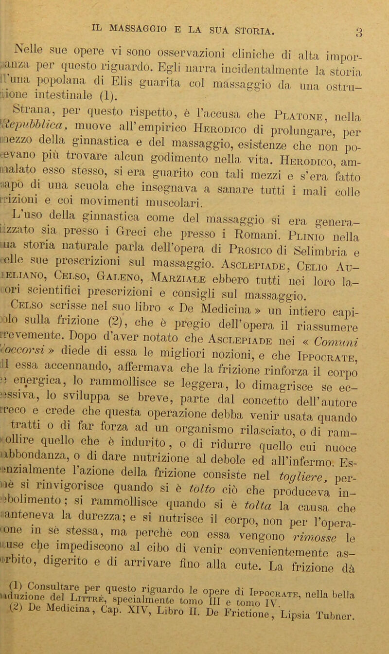 Nelle sue opere vi sono osservazioni cliniclie di alta impor- tanza per questo riguardo. Egli narra incidentalmente la storia iUina popolana di Elis guarita col massaggio da una ostru- lone intestinale (1). Strana, per questo rispetto, è l’accusa che Platone, nella \xepHbhhca, muove all’empirico Herodico di prolungare per mezzo della ginnastica e del massaggio, esistenze che non po- nevano piu trovare alcun godimento nella vita. Herodico, am- malato esso stesso, si era guarito con tali mezzi e s’era hitto :.apo di una scuola che insegnava a sanare tutti i mali colle K'izioni e coi movimenti muscolari. L’uso della ginnastica come del massaggio si era genera- i.'.zzato sia presso i Greci che presso i Romani. PYmio nella ma storia naturale parla dell’opera di Prosico di Selimbria e mi le sue prescrizioni sul massaggio. Asclepiade, Celio Au- lELiANo, Celso, Galeno, Marziale ebbero tutti nei loro la- mia scientifici prescrizioni e consigli sul massaggio Celso scrisse nel suo libro « De Medicina » un intiero capi- 110 sulla frizione (2), che è pregio dell’opera il riassumere irevemente. Dopo d’aver notato che Asclepiade nei « Comuni wceorsi» diede di essa le migliori nozioni, e che Ippocrate 111 essa accennando, alfermava che la frizione rinforza il corpo energica, lo rammollisce se leggera, lo dimagrisce se ec- ?ìssiva, lo sviluppa se breve, parte dal concetto dell’autore ■ reco e crede che questa operazione debba venir usata quando tratti 0 di far forza ad un organismo rilasciato, o di ram- i-olhre quello che è indurito, o di ridurre quello cui nuoce abbondanza, o di dare nutrizione al debole ed all’infermo. Es- ‘mzialmente 1 azione della frizione consiste nel toqliere per Uè SI rinvigorisce quando si è tolto ciò che producevi in- obolimento; si rammollisce quando si è tolta la causa che anteneva la durezza; e si nutrisce il corpo, non per l’opera- mne ni sé stessa, ma perchè con essa vengono rimosse le '.use che impediscono al cibo di venir convenientemente as- '■rbito, digerito e di arrivare fino alla cute. La frizione dà (i) De .Medicina, Gap. XIV, Libro II. De Friclione, Lipsia Tubner.