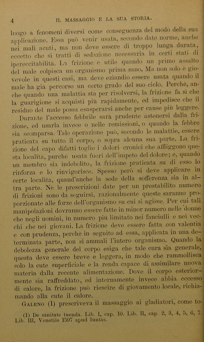 luofjo a fenomeni diversi come conseguenza del modo della sua apidicazione. Essa può venir usata, secondo date norme, anche nei mali acuti, ma non deve essere di troppo lunga durata, eccetto che si tratti di sedazione necessaria in certi stati di ipereccitabilità. La frizione è utile rpiando un primo assalto del male colpisca un organismo prima sano. Ma. non solo è gio- i vevole in questi casi, ma deve eziandio essere usata quando il i male ha già percorso un certo grado del suo ciclo. Perchè, an- j che quando una malattia sta per risolversi, la frizione fa sì che 3 la guarigione si acquisti più rapidamente, ed impedisce che il | residuo del male possa esasperarsi anche per cause più leggere. Durante l’accesso febbrile sarà prudente astenersi dalla fri- zione, ed usarla invece 0 nelle remissioni, 0 quando la febbre sia scomparsa. Tale operazione può, secondo le malattie, esseie pratica,ta su tutto il corpo, o sopra alcuna sua parte. La fri- zione del capo difatti toglie i dolori cronici che affliggono que- sta località, purché usata fuori dcirimpeto del dolore; e, (juando ■ un membro sia indebolito, la Irizione ])raticata su di esso lo rinforza e lo rinvigorisce. Spesso però si deve applica,re in certe località, quand’anche la sede della sofìerenza sia in al- tra parte. Nè le prescrizioni date per un prestabilito numero di frizioni sono da seguirsi, razionalmente queste saranno pro- porzionate alle forze deirorganismo su cui si agisce. Per cui tali manipolazioni dovranno essere fatte in minor numero nelle donne che negli uomini, in numero più limitato nei fanciulli e nei ^ec- chi che nei giovani. La frizione deve essere fatta con valentia e con prudenza, perchè in seguito ad essa, applicata in una de- terminata parte, non si ammali l’intero organismo.^ Quando la debolezza generale del corpo esiga che tale cura sia generale, questa deve essere breve e leggera, in modo che rammollisca solo la cute superftciale e la renda capace di assimilare nuova materia dalla recente alimentazione. Dove il corpo^ esterior- mente sia raffreddato, ed internamente invece al)bia eccesso di calore, la frizione ])uò riescine di giovamento locale, richia- mando alla cute il calore. Galeno (1) prescriveva il massaggio ai gladiatori, come to- (1) De s.TTiitate tuenda. Lil). I, cap. 10. bili. TI, cap. 2, 3, 4, C, /. Lib III, Venetiis 1507 apud lunlas.