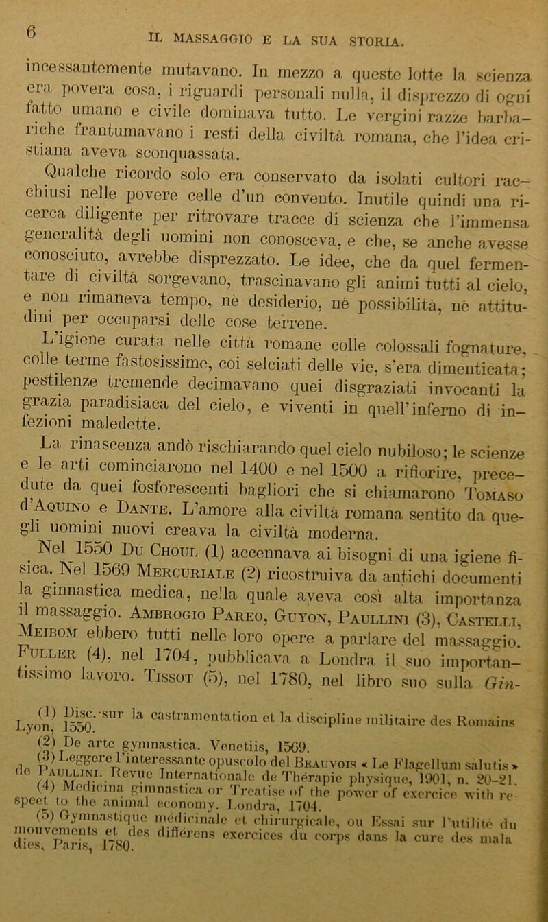 incessantemente mutavano. In mezzo a queste lotte la scienza era povera cosa, i riguardi personali nulla, il disprezzo di ogni latto umano e civile dominava tutto. Le vergini razzx; barba- riche frantumavano i resti della civiltà romana, che l’idea cri- stiana aveva sconquassata. Qualche ricordo solo era conservato da isolati cultori rac- chiusi nelle povere celle d’un convento. Inutile quindi una ri- cerca diligente per ritrovare tracce di scienza che l’immensa generalità degli uomini non conosceva, e che, se anche avesse conosciuto, avrebbe disprezzato. Le idee, che da quel fermen- tare di civiltà sorgevano, trascinavano gli animi tutti al cielo, e non rimaneva tempo, nè desiderio, nè possibilità, nè attitu- dini per occuparsi delle cose terrene. L igiene curata nelle città romane colle colossali fognature colle terme fastosissime, coi selciati delle vie, s'era dimenticata; pestilenze tremende decimavano quei disgraziati invocanti la grazia paradisiaca del cielo, e viventi in quell’inferno di in- iezioni maledette. La rinascenza andò rischiarando quel cielo nubiloso; le scienze e le arti cominciarono nel 1400 e nel 1500 a rifiorire, ]>rece- dute da quei fosforescenti bagliori che si chiamarono Tomaso d Aquino e Dante. L’amore alla civiltà romana sentito da que- gli uomini nuovi creava la civiltà moderna. Nel 1550 Du Choul (1) accennava ai bisogni di una igiene fi- sica. Nel 1569 Mercuriale (2) ricostruiva da antichi documenti a ginnastica medica, nella quale aveva così alta importanza il massaggio. Ambrogio Pareo, Guyon, Paullini (3), Castelli, EiBOM ebbero tutti nelle loro opere a parlare del massaggio. ULLER (4), nel 1/04, pubblicava a Londra il suo importan- tissimo lavoro. Tissot (5), nel 1780, nel libro suo sulla Gin- Lyoil,^ ]So.' discipIioG miliuaire de.s Romains (2) De arte gyninastica. Vonctiis, 1509. flp p! interassantc o]iuscolo del Bkauvois « Le Flagcllum sahitis » Internationale de Thérapie jihy.siniic, 1901, n. 20-21 f'^”,nastira or Treati.se of thè power of exerrire witli re' ■spect to thè animai econoniy. Londra, 1704. rn, ^ ^ inealieinale et ehirurgicale, ou Ks.s;ii .sur Tutilitè du diorT’aiLs, ItW excreicc.s du corps dans la cure des mala