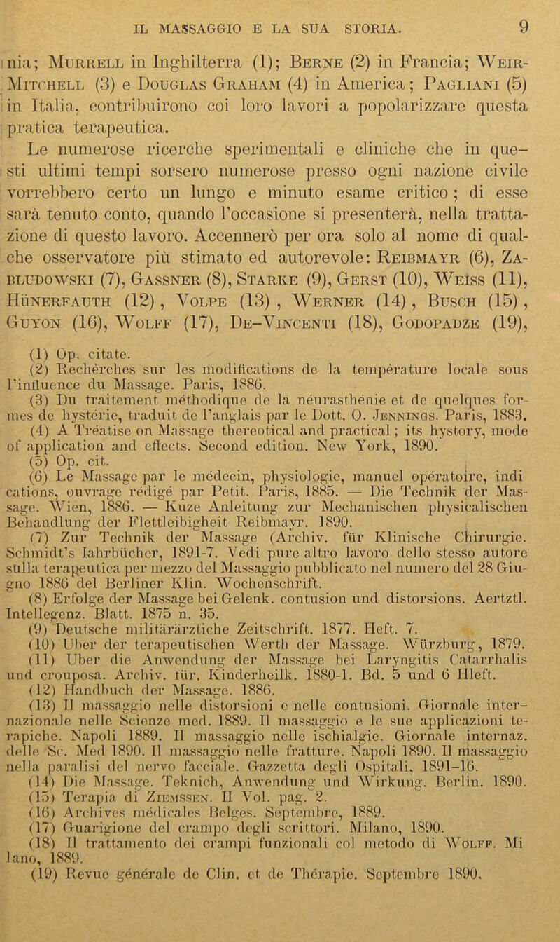 mia; Murrell in Inghilterra (1); Berne (2) in Francia; AVeir- Mitchell (3) e Douglas Graham (4) in America; Pagliani (5) in Italia, contribuirono coi loro lavori a popolarizzare questa pratica terapeutica. Le numerose ricerche sperimentali e cliniche che in que- sti ultimi tempi sorsero numerose presso ogni nazione civile voia*el)bero certo un lungo e minuto esame critico ; di esse sarà tenuto conto, quando l’occasione si presenterà, nella tratta- zione di questo lavoro. Accennerò per ora solo al nomo di qual- che osservatore più stimato ed autorevole; Reibmayr (6), Za- BLUDOwsKi (7), Gassner (8), Starne (9), Gerst (10), Weiss (11), Hùnerfauth (12), Volpe (18), Werner (14), Buscii (15), Guyon (16), WoLFF (17), De-Vincenti (18), Godopadze (19), (1) Op. citate. (2) Rechérchcs sur les modiftcations de la teiupérature locale sous rintluence du Massage. Paris, 188(1. (3) Du traitement luétliodique de la néurasthénie et de quelqucs Ibr- nies de hystérie, traduit do Panglais par le Dott. 0. .Jknnings. Paris, 1883. (4) A Tréatise on Massage thereotical and practical ; its hystory, mode ot’ application and eflects. Second cdition. New York, 1890. (5) Op. cit. (6) Le Massage par le médecin, physiologie, nianuel opératoirc, indi cations, ouvrage redige par Petit. Paris, 1885. — Die Technik dcr Mas- sage. Wien, 1886. — Kuze Anleitung zur Mechanischen physicalischen Behandlung der Flettleibigheit Reibmayr. 1890. (7) Zur Technik der Massage (Arcliiv. fiir Klinische Chirurgie. Sclimidt’s lahrbucher, 1891-7. Vedi puro altro lavoro dello stesso autore sulla terapeutica per mezzo del Massaggio pubblicato nel numero del 28 Giu- gno 1886 del Berliner Klin. Wochcnschrift. (8) Ertblge der Massage bei Gclenk. contusion und distorsions. Aertztl. Intellegenz. Blatt. 1875 n. 35. (9) Deutsche militariirztiche Zeitschrift. 1877. Heft. 7. (10) IJber der tera])eutischen Werth der Massage. Wiirzhurg, 1879. (11) Uber die Ainvondung der Massage bei Laryngitis Catarrhalis und crouposa. Archiv. tur. Ivinderheilk. 1880-1. Bd. 5 und 6 Hleft. (12) Ilandbuch dcr Massage. 1886. 03) Il mas.saggio nelle distorsioni e nelle contusioni. Giornale inter- nazionale nelle Scienze med. 1889. Il massaggio e le sue aftplicazioni te- rapiche. Napoli 1889. Il massaggio nelle ischialgie. Giornale internaz. delle Se. Med 1890. 11 massaggio nelle fratture. Napoli 1890. Il massaggio nella paralisi del nervo facciale. Gazzetta degli Ospitali, 1891-16. (14) Die Massage. Teknich, Anwendung und Wirkung. Berlin. 1890. 05) Terapia di Ziems.sen. II Voi. pag. 2. (16) Archives niédicalos Bclges. Septembre, 1889. (17) Guarigione del cramjto degli .scrittori. Milano, 1890. (18) Il trattamento dei cramjti funzionali col metodo di '\Volff. Mi lano, 1889. (19) Revue générale de Clin. et do Thérapie. Septembre 1890.