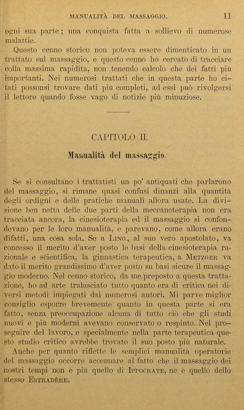 Ogni sua parte ; una conquista fatta a sollievo di numerose malattie. Questo cenno storico non poteva essere dimenticato in un trattato sul massaggio, e questo cenno ho cercato di tracciare colla massima rapidità, non tenendo calcolo che dei fatti più importanti. Nei numerosi trattati che in questa parte ho ci- tati possonsi trovare dati più completi, ad essi può rivolgersi il lettore quando fosse vago di notizie più minuziose. CAPITOLO II. Manualità del massaggio. Se si consultano i trattatisti un po’ antiquati che parlarono del massaggio, si rimane quasi confusi dinanzi alla quantità degli ordigni e delle pratiche manuali allora usate. La divi- sione ben netta delle due parti della meccanoterapia non era tracciata ancora, la cinesioterapia ed il massaggio si confon- devano per le loro manualità, e parevano, come allora erano di fatti, una cosa sola. Se a Ling, al suo vero apostolato, va concesso il merito d’aver posto le basi della cinesioterapia ra- zionale e scientifica, la ginnastica terapeutica, a Metzger va dato il merito grandissimo d’aver posto su basi sicure il massag- gio moderno. Nel cenno storico, da me preposto a questa tratta- zione, ho ad arte tralasciato tutto quanto era di critica nei di- versi metodi impiegati dai numerosi autori. Mi parve miglior consiglio esporre brevemente quanto in questa parte si era fatto, senza preoccupazione alcuna di tutto ciò che gli studi nuovi e più moderni avevano conservato o respinto. Nel pro- seguire del lavoro, e specialmente nella parte terapeutica que- sto studio critico avrebbe trovato il suo posto più naturale. Anche per quanto riflette le semplici manualità operatorie del massaggio occorre accennare al fatto che il massaggio dei nostri tempi non è più quello di Ippocrate, nò è quello dello stesso Estradère.