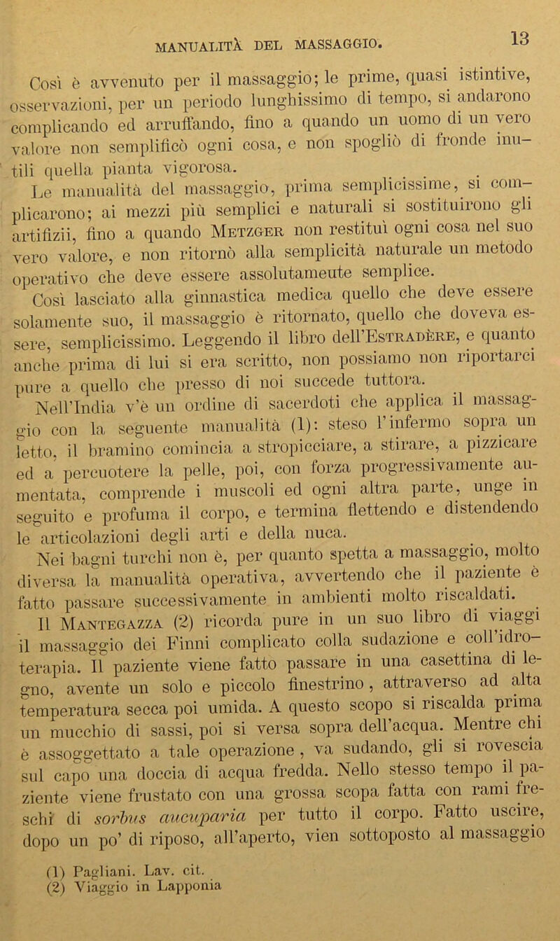 Così è avvenuto per il massaggio; le prime, renasi istintive, osservazioni, per nn periodo lunghissimo di tempo, si andarono complicando ed arruffando, fino a quando un di un vero valore non semplifìcò ogni cosa, e non spoglio di tronde inu- tili quella pianta vigorosa. Le manualità del massaggio, prima semplicissime, si com- plicarono; ai mezzi più semplici e naturali si sostituirono gli artifizii. Ano a quando Metzger non restituì ogni cosa nel suo vero valore, e non ritornò alla semplicità naturale un metodo operativo che deve essere assolutamente semplice. Così lasciato alla ginnastica medica quello che deve essere solamente suo, il massaggio è ritornato, quello che doveva es- sere, semplicissimo. Leggendo il libro dell’EsTRADÈRE, e quanto anche prima di lui si era scritto, non possiamo non riportarci pure a quello che presso di noi succede tuttoia. Nell’India v'è un ordine di sacerdoti che applica il massag- gio con la seguente manualità (1); steso l’infermo sopra un letto, il bramino comincia a stropicciare, a stirare, a pizzicare ed a percuotere la pelle, poi, con forza progressivamente au- mentata, comprende i muscoli ed ogni altra parte, unge in seguito e profuma il corpo, e termina flettendo e distendendo le articolazioni degli arti e della nuca. Nei bagni turchi non è, per quanto spetta a massaggio, molto diversa la manualità operativa, avvertendo che il paziente è fatto passare successivamente in ambienti molto riscaldati. 11 Mantegazza (2) ricorda pure in un suo libro di viaggi il massaggio dei Finni complicato colla sudazione e coll’idro- terapia. 11 paziente viene fatto passare in una casettina di le- gno, avente un solo e piccolo finestrino, attraverso ad alta temperatura secca poi umida. A questo scopo si riscalda prima un mucchio di sassi, poi si versa sopra dell’acqua. Mentre chi è assoggettato a tale operazione, va sudando, gli si rovescia sul capo una doccia di acqua fredda. Nello stesso tempo il pa- ziente viene frustato con una grossa scopa fatta con rami fre- schi di sorhvs aucupciria per tutto il corpo. Fatto uscire, dopo un po’ di riposo, all’aperto, vien sottoposto al massaggio O) Pagliani. Lav. cit. (2) Viaggio in Lapponia