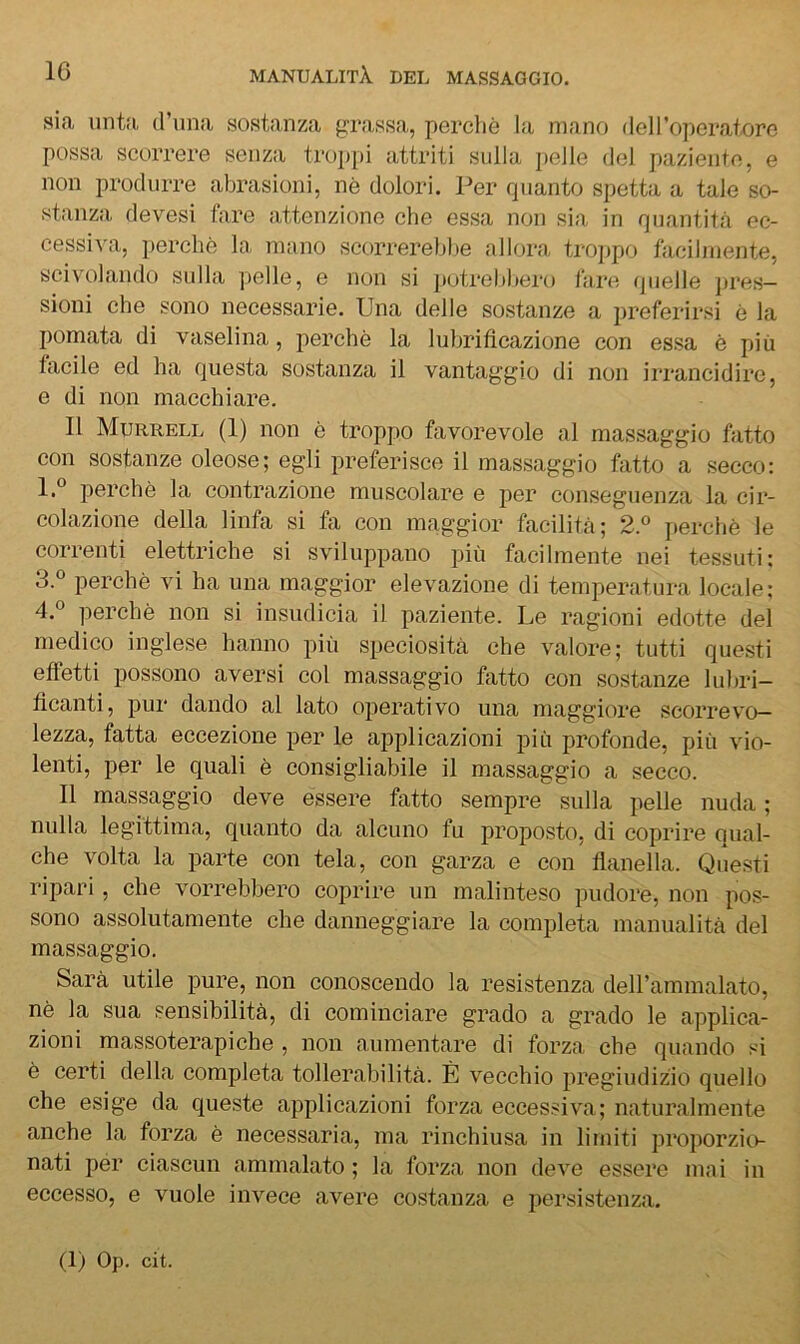 sia untfi (runa sostanza grassa, perchè la mano del l’operatore possa scorrere senza troppi attriti sulla pelle del paziente, e non produrre abrasioni, nè dolori. Per quanto spetta a tale so- stanza devesi fare attenzione che essa non sia in quantitcà cc- cessi^-a, perchè la mano scorrerebbe allora trojjpo facilmente, scivolando sulla jielle, e non si potrebbero fai'c^. (pielle jires— sioni che sono necessarie. Una delle sostanze a preferirsi è la pomata di vaselina, perchè la lubrificazione con essa è più facile ed ha questa sostanza il vantaggio di non irrancidire, e di non macchiare. Il Murrell (1) non è troppo favorevole al massaggio fatto con sostanze oleose; egli preferisce il massaggio fatto a secco: l.° perchè la contrazione muscolare e per conseguenza la cir- colazione della linfa si fa con maggior facilità; 2.° jierchè le correnti elettriche si sviluppano più facilmente nei tessuti; perchè vi ha una maggior elevazione di temperatura locale; 4.® perchè non si insudicia il paziente. Le ragioni edotte del medico inglese hanno più speciosità che valore; tutti questi effetti possono aversi col massaggio fatto con sostanze lubri- ficanti, pur dando al lato operativo una maggiore scorrev(^ lezza, fatta eccezione per le applicazioni jiiù profonde, più vio- lenti, per le quali è consigliabile il massaggio a secco. Il massaggio deve essere fatto sempre sulla pelle nuda ; nulla legittima, quanto da alcuno fu proposto, di coprire Qual- che volta la parte con tela, con garza e con flanella. Questi ripari, che vorrebbero coprire un malinteso pudore, non pos- sono assolutamente che danneggiare la completa manualità del massaggio. Sarà utile pure, non conoscendo la resistenza deirammalato, nè la sua sensibilità, di cominciare grado a grado le applica- zioni massoterapiche , non aumentare di forza che quando si è certi della completa tollerabilità. È vecchio pregiudizio quello che esige da queste applicazioni forza eccessiva; naturalmente anche la forza è necessaria, ma rinchiusa in limiti proporzio- nati per ciascun ammalato ; la forza non deve essere mai in eccesso, e vuole invece avere costanza e persistenza.