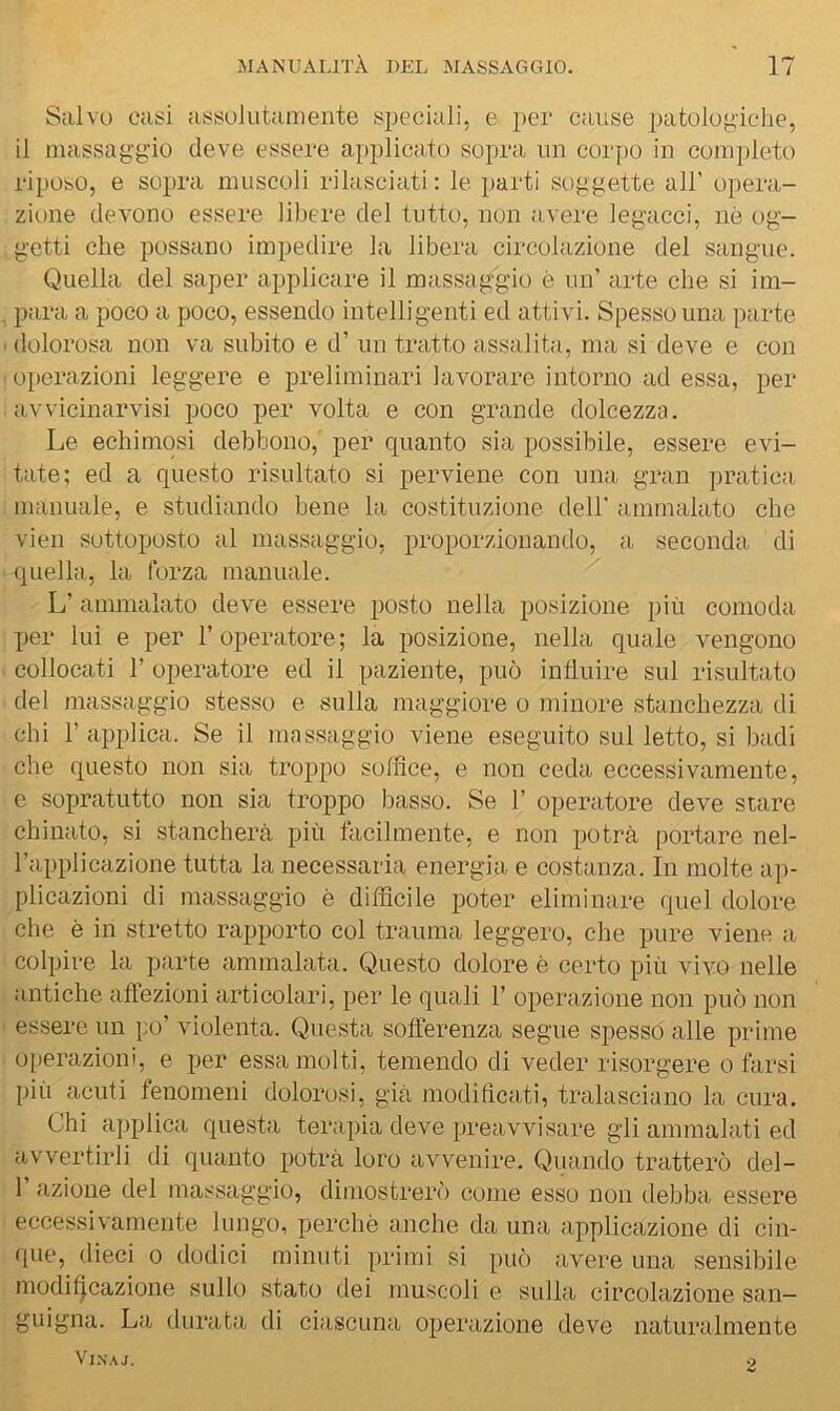 Salvo casi assolutamente speciali, e per cause patologiche, il massaggio deve essere applicato sopra un corpo in com])leto riposo, e sopra muscoli rilasciati: le parti soggette all’ opera- zione devono essere libere del tutto, non avere legacci, nò og- getti che possano impedire la libera circolazione del sangue. Quella del saper applicare il massaggio è un’ arte che si im- jjara a poco a poco, essendo intelligenti ed attivi. Spesso una parte dolorosa non va subito e d’ un tratto assalita, ma si deve e con operazioni leggere e preliminari lavorare intorno ad essa, per avvicinarvisi poco per volta e con grande dolcezza. Le echiinosi debbono, per quanto sia possibile, essere evi- tate; ed a questo risultato si perviene con una gran pratica, manuale, e studiando bene la costituzione dell' ammalato che vien sottoposto al massaggio, proporzionando, a seconda di (quella, la forza manuale. L’ ammalato deve essere posto nella posizione più comoda per lui e per l’operatore; la posizione, nella quale vengono collocati r operatore ed il paziente, può inlluire sul risultato del massaggio stesso e sulla maggiore o minore stanchezza di chi r applica. Se il massaggio viene eseguito sul letto, si badi che questo non sia troppo soffice, e non ceda eccessivamente, e sopratutto non sia troppo basso. Se 1’ operatore deve stare chinato, si stancherà più facilmente, e non potrà portare nel- l’applicazione tutta la necessaria energia e costanza. In molte aj)- plicazioni di massaggio è difficile poter eliminare quel dolore che è in stretto rapporto col trauma leggero, che pure viene a colpire la parte ammalata. Questo dolore è certo più vivo nelle antiche affezioni articolari, per le quali 1’ operazione non può non essere un po’ violenta. Questa sofferenza segue spesso alle prime operazioni, e per essa molti, temendo di veder risorgere o farsi più acuti fenomeni dolorosi, già modificati, tralasciano la cura. Chi a])plica questa terapia deve preavvisare gli ammalati ed avvertirli di quanto potrà loro avvenire. Quando tratterò del- 1 azione del massaggio, dimostrerò come esso non debba essere eccessivamente lungo, perchè anche da una applicazione di cin- que, dieci 0 dodici minuti primi si può avere una sensibile modif|cazione sullo stato dei muscoli e sulla circolazione san- guigna. La durata di ciascuna operazione deve naturalmente Vl.NAJ. 2