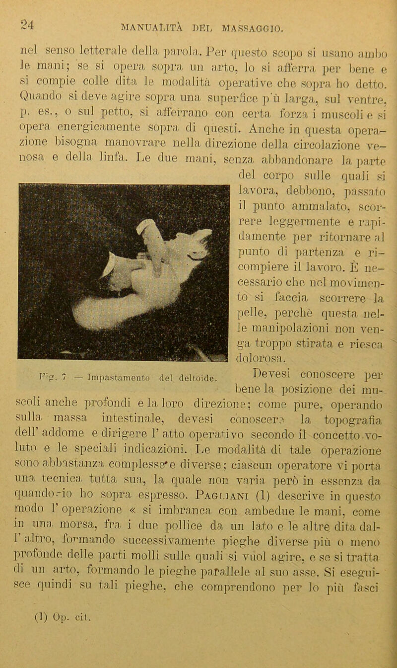 iK‘l senso letteraJo (ìeJl;i, ])Mvola. I^ei* questo seo])o si usano ainljo ]e mani; se si opera, sopra, un a,rto, Jo si aiierra per bene e si compie, colle dita le moda,lità operative che soj)ra lio detto. Quando si deve agire sopra una superfice p ii larga, sul ventre, p. es., o sul petto, si allerrano con certa forzai muscoli e si 0})era energicamente sopra di questi. Anche in questa opera- zione bisogna manovrare nella direzione della circolazione ve- nosa e della linfa. Le due mani, senza abbandonare la pa.rte del corpo sulle quali si lavora, debbono, passato il punto ammalato, scor- rere leggermente e rapi- damente per ritornare al punto di partenza e ri- compiere il lavoro. È ne- cessario che nel movimen- to si faccia scorrere la pelle, perchè questa nel- le manipolazioni non ven- ga troppo stirata e riesca dolorosa. Levesi conoscere per bene la posizione dei mu- scoli anche profondi e la loro direzione; come pure, operando sulla, massa intestinale, devesi conoscere la topografìa deir addome e dirigere 1’a,tto opera+ivo secondo il concetto vo- luto e le speciali indicazioni. Le modalità di tale operazione sono a.lihastanza complesse*e diverse; ciascun operatore vi porta una, tecnica tutta sua, la quale non varia, però in essenza da quando .“io ho sopra espresso. Pagi.iani (1) descrive in questo modo r operazione « si imbranca con ambedue le mani, come in una morsa,, fra i due pollice da un lato e le altre dita dal- 1 altro, formando successivamente pieghe diverse più o meno profonde delle parti molli sulle quali si vuol agire, e se si tratta di un arto, formando le pieghe parallele al suo asse. Si esegui- sce quindi su tali pieghe, che comprendono ]ier lo più fasci