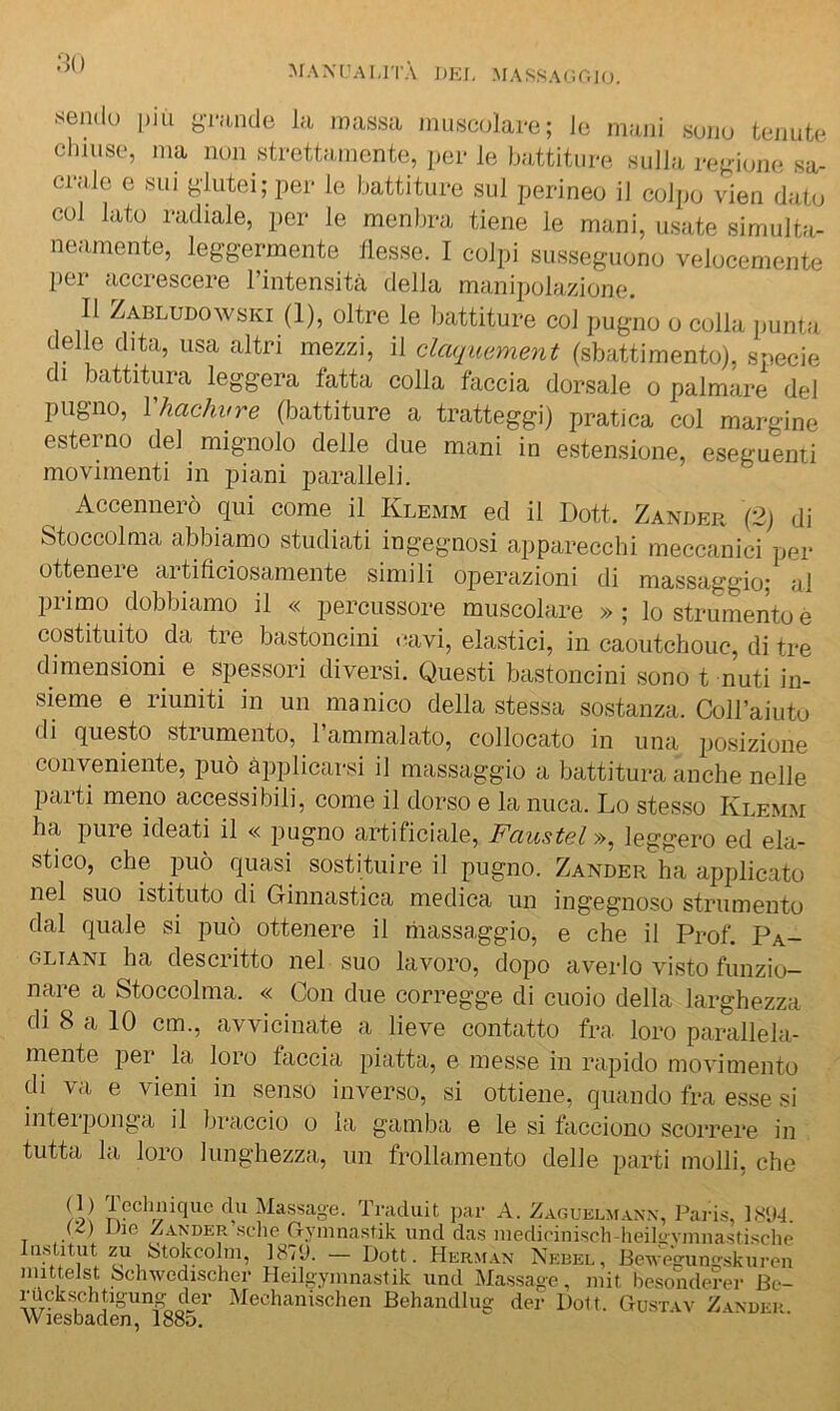 :i() MAXr’AI.lTÀ J)EI, MASSAr.r.JO, sendo più grande la massa muscolare; le mani sono tenute chiuse, ma non strettamente, per le battiture sulla regione sa- crale e SUI glutei; per le battiture sul perineo il colpo vien dato col lato radiale, iier le menbra tiene le mani, usate simulta- neamente, leggermente llesse. I colpi susseguono velocemente per accrescere Tintensità della manipolazione. Il Zabludowski (1), oltre le battiture col pugno o colla punta delle dita, usa altri mezzi, il claquement (sbattimento), specie di battitura leggera fatta colla faccia dorsale o palmare del pugno, Vhachvre (battiture a tratteggi) pratica col margine esterno del mignolo delle due mani in estensione, eseguenti movimenti in piani paralleli. Accennerò qui come il Klemm ed il Doti. Zander (2) di Stoccolma abbiamo studiati ingegnosi apparecchi meccanici per ottenere artificiosamente simili operazioni di massaggio; al primo dobbiamo il « percussore muscolare » ; lo strumento è costituito da tre bastoncini cavi, elastici, in caoutchouc, di tre dimensioni e spessori diversi. Questi bastoncini sono t muti in- sieme e riuniti in un manico della stessa sostanza. Coll’aiuto di questo strumento, 1 ammalato, collocato in una posizione conveniente, può applicarsi il massaggio a battitura anche nelle parti meno accessibili, come il dorso e la nuca. Lo stesso Klemm ha pure ideati il « pugno artificiale, Faustel», leggero ed ela- stico, che può quasi sostituire il pugno. Zander ha applicato nel suo istituto di Ginnastica medica un ingegnoso strumento dal quale si può ottenere il riiassaggio, e che il Prof. Pa- GLiANi ha descritto nel suo lavoro, dopo averlo visto funzio- nare a Stoccolma. « Con due corregge di cuoio della larghezza di 8 a 10 cm., avvicinate a lieve contatto fra loro parallela- mente per la loro faccia piatta, e messe in rapido movimento di va e vieni in senso inverso, si ottiene, quando fra esse si inteij)onga il braccio o la gamba e le si tacciono scorrere in tutta la loro lunghezza, un frollamento delle parti molli, che li! Ma,ssaoe. Traduit jiar A. Zaguklm.vnx, Paris, 18<M. (Z) Die Zander sclie G-yinnastik und das niedicinisch-heilirvinnastisdie laslitut zu Stokcoliii, ]87'J. — Doti. Herman Nebel, BeM-eVunijskiiren imtteJst ochwcdischer Heiloyinnastik iind Massage, mit liesonderer Be- rUckschtigung dei- Mechanischen Behandlug def Doli. Ctustav Z.\nder. VVICSDtlClCn^ iooO.