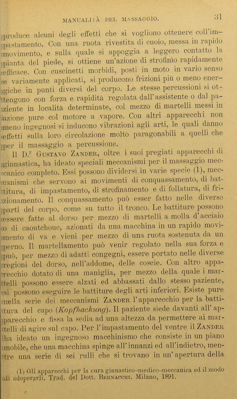 produce alcuni degli effetti che si vogliono ottenere coll’im- pastamento. Con una ruota rivestita di cuoio, messa in rapido 1 movimento, e sulla quale si appoggia a legpro contatto la ■pianta del piede, si ottiene un’azione di strofinìo rapidamente .efiicace. Con cuscinetti morbidi, posti in moto in vario senso ,e variamente applicati, si producono frizioni più o meno ener- L^iche in punti diversi del corpo. Le stesse percussioni si ot- 'itengono con forza e rapidità regolata dall’assistente o dal pa- ,ziente in località determinate, col mezzo di martelli messi in :iazione pure col motore a vapore. Con altri apparecchi non iimeno ingegnosi si inducono vibrazioni agli arti, le quali danno teftetti sulla loro circolazione molto paragonabili a quelli che iper il massaggio a percussione. Il D.^' Gustavo Zander, oltre i suoi pregiati apparecchi di -ginnastica, ha ideato speciali meccanismi per il massaggio mec- icanico completo. Essi possono dividersi in varie specie (1), mec- (Canismi che servono ai movimenti di conquassamento, di bat- ftitura, di impastamento, di strofinamento e di follatura, di fn- /zionamento. Il conquassamento può esser tatto nelle diveise [parti del corpo, come su tutto il tronco. Le battitoie possono jeessere fatte al dorso per mezzo di martelli a molla d’acciaio |(0 di caoutchouc, azionati da ima macchina in un rapido movi- 1 mento di va e vieni per mezzo di una ruota sostenuta da un [perno. Il martellamento può venir regolato nella sua forza e [può, per mezzo di adatti congegni, essere portato nelle diverse iregioni del dorso, nell’addome, delle coscie. Con altro appa- irecchio dotato di una maniglia, per mezzo della quale i mar- itelli possono essere alzati ed abbassati dallo stesso paziente, <si possono eseguire le battiture degli arti inferiori. Esiste pure 1 nella serie dei meccanismi Zander l’apparecchio per la batti- itura del capo (Kopfhackung). Il paziente siede davanti all’ ap- [ parecchio e fissa la sedia ad una altezza da permettere ai mar- itelli di agire sul capo. Per l’impastamento del ventre il Zander !ba ideato un ingegnoso macchinismo che consiste in un piano I mobile, che una macchina spinge all’innanzi ed all’indietro, men- ttre una serie di sei rulli che si trovano in un’apertura della ( 1 ) Gli apparecchi per la cura ginnastico-niedico-nieccanica ed il modo (di adoperarli, Trac]., de] Dott. Bernacciii. Milano, 1891.