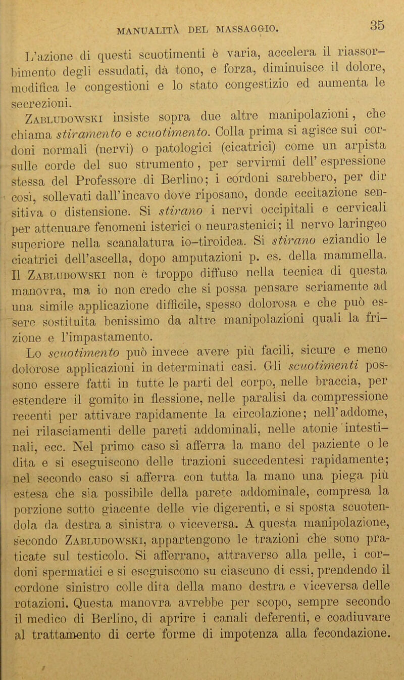 L’azione di questi scuotimenti è varia, accelera il riassor- bimento degli essudati, dà tono, e forza, diminuisce il dolore, modifica le congestioni e lo stato congestizio ed aumenta le secrezioni. Zabludowski insiste sopra due altre manipolazioni, che chiama stirciìncnto e scuotimento. Colla prima si agisce sui coi- doni normali (nervi) o patologici (cicatrici) come un arpista sulle corde del suo strumento, per servirmi dell’espressione stessa del Professore di Berlino; i cordoni sarebbero, per dir cosi, sollevati dall’incavo dove riposano, donde eccitazione sen- sitiva 0 distensione. Si stirano i nervi occipitali e cervicali per attenuare fenomeni isterici o neurastenici ; il nervo laringeo superiore nella scanalatura io-tiroidea. Si stirano eziandio le cicatrici dell’ascella, dopo amputazioni p. es. della mammella. Il Zabludowski non è troppo diffuso nella tecnica di questa manovra, ma io non credo che si possa pensare seriamente ad una simile applicazione difficile, spesso dolorosa e che può es- sere sostituita benissimo da altre manipolazioni quali la fri- zione e l’impastamento. Lo scuotimento può invece avere più facili, sicure e meno dolorose applicazioni in determinati casi. Gli scuotimenti pos- sono essere fatti in tutte le parti del corpo, nelle braccia, per estendere il gomito in flessione, nelle paralisi da compressione recenti per attivare rapidamente la circolazione; nell’addome, nei rilasciamenti delle pareti addominali, nelle atonie intesti- nali, ecc. Nel primo caso si afierra la mano del paziente o le dita e si eseguiscono delle trazioni succedentesi rapidamente; nel secondo caso si afierra con tutta la mano una piega più estesa che sia possibile della parete addominale, compresa la porzione sotto giacente delle vie digerenti, e si sposta scuoten- dola da destra a sinistra o viceversa. A questa manipolazione, secondo Zabludowski, appartengono le trazioni che sono pra- ticate sul testicolo. Si afferrano, attraverso alla pelle, i cor- doni spermatici e si eseguiscono su ciascuno di essi, prendendo il cordone sinistro colle dita della mano destra e viceversa delle rotazioni. Questa manovra avrebbe per scopo, sempre secondo il medico di Berlino, di aprire i canali deferenti, e coadiuvare al trattamento di certe forme di impotenza alla fecondazione.